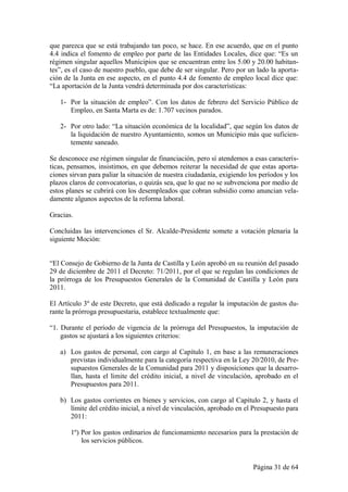 que parezca que se está trabajando tan poco, se hace. En ese acuerdo, que en el punto
4.4 indica el fomento de empleo por parte de las Entidades Locales, dice que: “Es un
régimen singular aquellos Municipios que se encuentran entre los 5.00 y 20.00 habitan-
tes”, es el caso de nuestro pueblo, que debe de ser singular. Pero por un lado la aporta-
ción de la Junta en ese aspecto, en el punto 4.4 de fomento de empleo local dice que:
“La aportación de la Junta vendrá determinada por dos características:

   1- Por la situación de empleo”. Con los datos de febrero del Servicio Público de
      Empleo, en Santa Marta es de: 1.707 vecinos parados.

   2- Por otro lado: “La situación económica de la localidad”, que según los datos de
      la liquidación de nuestro Ayuntamiento, somos un Municipio más que suficien-
      temente saneado.

Se desconoce ese régimen singular de financiación, pero sí atendemos a esas caracterís-
ticas, pensamos, insistimos, en que debemos reiterar la necesidad de que estas aporta-
ciones sirvan para paliar la situación de nuestra ciudadanía, exigiendo los períodos y los
plazos claros de convocatorias, o quizás sea, que lo que no se subvenciona por medio de
estos planes se cubrirá con los desempleados que cobran subsidio como anuncian vela-
damente algunos aspectos de la reforma laboral.

Gracias.

Concluidas las intervenciones el Sr. Alcalde-Presidente somete a votación plenaria la
siguiente Moción:


“El Consejo de Gobierno de la Junta de Castilla y León aprobó en su reunión del pasado
29 de diciembre de 2011 el Decreto: 71/2011, por el que se regulan las condiciones de
la prórroga de los Presupuestos Generales de la Comunidad de Castilla y León para
2011.

El Artículo 3º de este Decreto, que está dedicado a regular la imputación de gastos du-
rante la prórroga presupuestaria, establece textualmente que:

“1. Durante el período de vigencia de la prórroga del Presupuestos, la imputación de
    gastos se ajustará a los siguientes criterios:

   a) Los gastos de personal, con cargo al Capítulo 1, en base a las remuneraciones
      previstas individualmente para la categoría respectiva en la Ley 20/2010, de Pre-
      supuestos Generales de la Comunidad para 2011 y disposiciones que la desarro-
      llan, hasta el limite del crédito inicial, a nivel de vinculación, aprobado en el
      Presupuestos para 2011.

   b) Los gastos corrientes en bienes y servicios, con cargo al Capítulo 2, y hasta el
      límite del crédito inicial, a nivel de vinculación, aprobado en el Presupuesto para
      2011:

       1º) Por los gastos ordinarios de funcionamiento necesarios para la prestación de
           los servicios públicos.


                                                                         Página 31 de 64
 