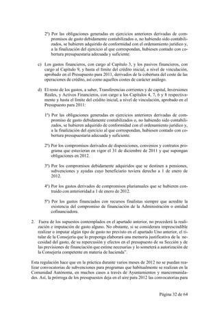 2º) Por las obligaciones generadas en ejercicios anteriores derivadas de com-
           promisos de gasto debidamente contabilizados o, no habiendo sido contabili-
           zados, se hubieren adquirido de conformidad con el ordenamiento jurídico y,
           a la finalización del ejercicio al que correspondan, hubiesen contado con co-
           bertura presupuestaria adecuada y suficiente.

   c) Los gastos financieros, con cargo al Capítulo 3, y los pasivos financieros, con
      cargo al Capítulo 9, y hasta el límite del crédito inicial, a nivel de vinculación,
      aprobado en el Presupuesto para 2011, derivados de la cobertura del coste de las
      operaciones de crédito, así como aquellos costes de carácter análogo.

   d) El resto de los gastos, a saber, Transferencias corrientes y de capital, Inversiones
      Reales, y Activos Financieros, con cargo a los Capítulos 4, 7, 6 y 8 respectiva-
      mente y hasta el límite del crédito inicial, a nivel de vinculación, aprobado en el
      Presupuesto para 2011:

       1º) Por las obligaciones generadas en ejercicios anteriores derivadas de com-
           promiso de gasto debidamente contabilizados o, no habiendo sido contabili-
           zados, se hubieren adquirido de conformidad con el ordenamiento jurídico y,
           a la finalización del ejercicio al que correspondan, hubiesen contado con co-
           bertura presupuestaria adecuada y suficiente.

       2º) Por los compromisos derivados de disposiciones, convenios y contratos pro-
           grama que estuvieran en vigor el 31 de diciembre de 2011 y que supongan
           obligaciones en 2012.

       3º) Por los compromisos debidamente adquiridos que se destinen a pensiones,
           subvenciones y ayudas cuyo beneficiario tuviera derecho a 1 de enero de
           2012.

       4º) Por los gastos derivados de compromisos plurianuales que se hubieren con-
           traído con anterioridad a 1 de enero de 2012.

       5º) Por los gastos financiados con recursos finalistas siempre que acredite la
           existencia del compromiso de financiación de la Administración o entidad
           cofinanciadora.

2. Fuera de los supuestos contemplados en el apartado anterior, no procederá la reali-
   zación e imputación de gasto alguno. No obstante, si se considerara imprescindible
   realizar o imputar algún tipo de gasto no previsto en el apartado Uno anterior, el ti-
   tular de la Consejería que lo proponga elaborará una memoria justificativa de la ne-
   cesidad del gasto, de su repercusión y efectos en el presupuesto de su Sección y de
   las previsiones de financiación que estime necesarias y lo someterá a autorización de
   la Consejería competente en materia de hacienda”.

Esta regulación hace que en la práctica durante varios meses de 2012 no se puedan rea-
lizar convocatorias de subvenciones para programas que habitualmente se realizan en la
Comunidad Autónoma, en muchos casos a través de Ayuntamientos y mancomunida-
des. Así, la prórroga de los presupuestos deja en el aire para 2012 las convocatorias para


                                                                         Página 32 de 64
 