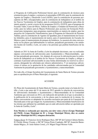 el Programa de Calificación Profesional Inicial; para la contratación de técnicos para
orientación para el empleo y asistencia al autoempleo (OPEAS); para la contratación de
Agentes de Empleo y Desarrollo Local (AEDL); para la contratación de personas per-
ceptoras de IMI y discapacitados; para la contratación de trabajadores en el ámbito de
los Nuevos Yacimientos de Empleo; para la contratación de trabajadores para obras de
interés general y social a través de los programas ELCO y ELFEX; para el programa de
Escuelas Taller, Casas de Oficio, Talleres de Empleo y Unidades de Promoción y Desa-
rrollo; para los talleres para la Mejora Profesional; para acciones de Formación Profe-
sional para inmigrantes; para programas experimentales en materia de empleo; para los
proyectos de Cooperación Transfronteriza; para el Programa de Educación de Personas
Adultas; para la contratación de Agentes de Igualdad; para el mantenimiento de Escue-
las Infantiles; pera el mantenimiento de teatros; para el mantenimiento de Escuelas de
Música o para el mantenimiento de parques de bomberos. La ausencia de estas convoca-
torias en los plazos que habitualmente se realizan, perjudicará gravemente a las entida-
des locales de Castilla y León, así como a las personas que podrían beneficiarse de las
mismas.

Además en 2011 la Junta de Castilla y León ha adoptado decisiones, una vez realizadas
algunas convocatorias de subvenciones para Ayuntamientos y Mancomunidades, que
les han perjudicado gravemente. Así, después de convocar la subvención para la contra-
tación de trabajadores en el ámbito de los Nuevos Yacimientos de Empleo y obligar a
contratar el personal subvencionable en unas fechas determinadas no resolvió la convo-
catoria, denegando las solicitudes por silencio administrativo. Y en numerosas subven-
ciones el retraso en la aportación de las cantidades subvencionadas por la Comunidad
Autónoma ha perjudicado gravemente a Ayuntamientos y mancomunidades.

Por todo ello, el Grupo Socialista del Ayuntamiento de Santa Marta de Tormes presenta
para su aprobación por el Pleno Municipal, el siguiente:


                                     ACUERDO


EL Pleno del Ayuntamiento de Santa Marta de Tormes, acuerda instar a la Junta de Cas-
tilla y León a que antes del 31 de marzo de 2012 apruebe la relación de convocatorias
de subvenciones destinadas a Ayuntamientos y Mancomunidades de la Comunidad
Autónoma que convocará en 2012, con indicación del período en el que se procederá a
la publicación de la convocatoria y de los plazos para la resolución de la misma. En
dichas convocatorias se adoptarán los acuerdos necesarios por parte de la Consejería de
Hacienda para evitar que tengan los Ayuntamientos y Mancomunidades beneficiarios de
las mismas que adelantar las cantidades que en cada subvención deban ser aportadas por
la Junta de Castilla y León”.

Esta Moción es rechazada por mayoría, con siete votos a favor (Grupo Municipal
del PSOE, Grupo Municipal de IU y Grupo Municipal Mixto), diez en contra
(Grupo Municipal del PP) y ninguna abstención.

Votan a favor: D. Francisco Javier Rodríguez Ruiz, Dñª Mª del Carmen Cabrera Benito,
D. Florián Alonso Vicente, y Dñª Mª Teresa Prieto Cuadrado, Dñª Mª Asunción Baran-
diarán Múgica., D. Jesús Santos Corral, y D. Miguel Ángel Moreno Valle.


                                                                       Página 33 de 64
 