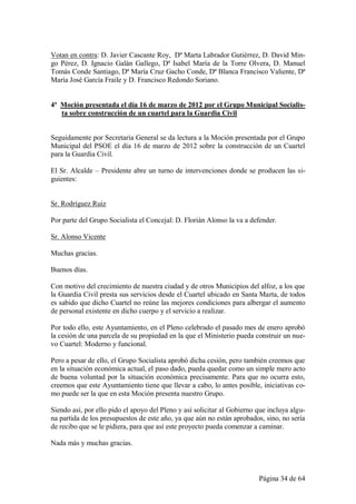 Votan en contra: D. Javier Cascante Roy, Dª Marta Labrador Gutiérrez, D. David Min-
go Pérez, D. Ignacio Galán Gallego, Dª Isabel María de la Torre Olvera, D. Manuel
Tomás Conde Santiago, Dª María Cruz Gacho Conde, Dª Blanca Francisco Valiente, Dª
María José García Fraile y D. Francisco Redondo Soriano.


4ª Moción presentada el día 16 de marzo de 2012 por el Grupo Municipal Socialis-
   ta sobre construcción de un cuartel para la Guardia Civil


Seguidamente por Secretaría General se da lectura a la Moción presentada por el Grupo
Municipal del PSOE el día 16 de marzo de 2012 sobre la construcción de un Cuartel
para la Guardia Civil.

El Sr. Alcalde – Presidente abre un turno de intervenciones donde se producen las si-
guientes:


Sr. Rodríguez Ruiz

Por parte del Grupo Socialista el Concejal: D. Florián Alonso la va a defender.

Sr. Alonso Vicente

Muchas gracias.

Buenos días.

Con motivo del crecimiento de nuestra ciudad y de otros Municipios del alfoz, a los que
la Guardia Civil presta sus servicios desde el Cuartel ubicado en Santa Marta, de todos
es sabido que dicho Cuartel no reúne las mejores condiciones para albergar el aumento
de personal existente en dicho cuerpo y el servicio a realizar.

Por todo ello, este Ayuntamiento, en el Pleno celebrado el pasado mes de enero aprobó
la cesión de una parcela de su propiedad en la que el Ministerio pueda construir un nue-
vo Cuartel: Moderno y funcional.

Pero a pesar de ello, el Grupo Socialista aprobó dicha cesión, pero también creemos que
en la situación económica actual, el paso dado, pueda quedar como un simple mero acto
de buena voluntad por la situación económica precisamente. Para que no ocurra esto,
creemos que este Ayuntamiento tiene que llevar a cabo, lo antes posible, iniciativas co-
mo puede ser la que en esta Moción presenta nuestro Grupo.

Siendo así, por ello pido el apoyo del Pleno y así solicitar al Gobierno que incluya algu-
na partida de los presupuestos de este año, ya que aún no están aprobados, sino, no sería
de recibo que se le pidiera, para que así este proyecto pueda comenzar a caminar.

Nada más y muchas gracias.



                                                                         Página 34 de 64
 