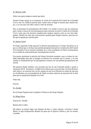 Sr. Moreno Valle

Sobre este punto tampoco mucho que decir.

Nuestro Grupo apoyó en su momento la cesión de la parcela del Cuartel de la Guardia
Civil y una vez cedida la parcela pues cuanto antes se haga el cuartel, pues mucho me-
jor, y yo creo que casi todos vamos a estar de acuerdo.

Hoy se presentan los presupuestos del Estado y la verdad es que lo que nos anuncian,
poco vamos a rascar de esos presupuestos para construir un nuevo Cuartel de la Guardia
Civil y temo que este proyecto quedará para tiempos mejores, pero no son muy hala-
güeños. Mucho me temo que este proyecto quedara para tiempos mejores, pero por pe-
dir que no quede por nuestra parte.

Sr. Santos Corral

El Grupo Izquierda Unida apoyará la Moción presentada por el Grupo Socialista en la
que se solicita que se incluya una partida presupuestaria para la construcción del Cuartel
de la Guardia Civil en nuestra localidad, tal y como acordamos en Pleno recientemente
en el sentido de ceder patrimonio municipal para este fin.

Nos parece pertinente la petición del Grupo Socialista instando a que se tomen las me-
didas adecuadas para que se pongan en práctica los acuerdos que se toman, y en este
sentido es fundamental que los presupuestos cuenten con una partida presupuestaria del
mismo.

Me gustaría añadir también, creo recordar que fue en una Comisión donde y quizás a
instancias del Sr. Secretario, se habló de los plazos que convenía fijar a la hora de hacer
tales obras y en concreto ésta, en fin, aunque no esté en la Moción no estaría de más que
no olvidásemos esa recomendación de fijarle un plazo máximo de ejecución de la obra
para que no quede precisamente en el aire.

Nada más.

Gracias.

Sr. Alcalde

Por el Grupo Popular tiene la palabra el Portavoz del Grupo Popular.

Sr. Mingo Pérez

Gracias Sr. Alcalde.

Buenos días a todos.

Me alegro, en primer lugar, que después de hora y veinte minutos, volvamos a Santa
Marta, es algo enriquecedor después de pasar por la Iglesia Católica y por los montes
vecinales.



                                                                          Página 35 de 64
 