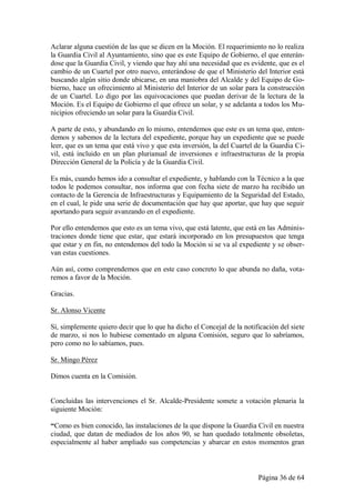 Aclarar alguna cuestión de las que se dicen en la Moción. El requerimiento no lo realiza
la Guardia Civil al Ayuntamiento, sino que es este Equipo de Gobierno, el que enterán-
dose que la Guardia Civil, y viendo que hay ahí una necesidad que es evidente, que es el
cambio de un Cuartel por otro nuevo, enterándose de que el Ministerio del Interior está
buscando algún sitio donde ubicarse, en una maniobra del Alcalde y del Equipo de Go-
bierno, hace un ofrecimiento al Ministerio del Interior de un solar para la construcción
de un Cuartel. Lo digo por las equivocaciones que puedan derivar de la lectura de la
Moción. Es el Equipo de Gobierno el que ofrece un solar, y se adelanta a todos los Mu-
nicipios ofreciendo un solar para la Guardia Civil.

A parte de esto, y abundando en lo mismo, entendemos que este es un tema que, enten-
demos y sabemos de la lectura del expediente, porque hay un expediente que se puede
leer, que es un tema que está vivo y que esta inversión, la del Cuartel de la Guardia Ci-
vil, está incluido en un plan plurianual de inversiones e infraestructuras de la propia
Dirección General de la Policía y de la Guardia Civil.

Es más, cuando hemos ido a consultar el expediente, y hablando con la Técnico a la que
todos le podemos consultar, nos informa que con fecha siete de marzo ha recibido un
contacto de la Gerencia de Infraestructuras y Equipamiento de la Seguridad del Estado,
en el cual, le pide una serie de documentación que hay que aportar, que hay que seguir
aportando para seguir avanzando en el expediente.

Por ello entendemos que esto es un tema vivo, que está latente, que está en las Adminis-
traciones donde tiene que estar, que estará incorporado en los presupuestos que tenga
que estar y en fin, no entendemos del todo la Moción si se va al expediente y se obser-
van estas cuestiones.

Aún así, como comprendemos que en este caso concreto lo que abunda no daña, vota-
remos a favor de la Moción.

Gracias.

Sr. Alonso Vicente

Sí, simplemente quiero decir que lo que ha dicho el Concejal de la notificación del siete
de marzo, si nos lo hubiese comentado en alguna Comisión, seguro que lo sabríamos,
pero como no lo sabíamos, pues.

Sr. Mingo Pérez

Dimos cuenta en la Comisión.


Concluidas las intervenciones el Sr. Alcalde-Presidente somete a votación plenaria la
siguiente Moción:

“Como es bien conocido, las instalaciones de la que dispone la Guardia Civil en nuestra
ciudad, que datan de mediados de los años 90, se han quedado totalmente obsoletas,
especialmente al haber ampliado sus competencias y abarcar en estos momentos gran



                                                                        Página 36 de 64
 