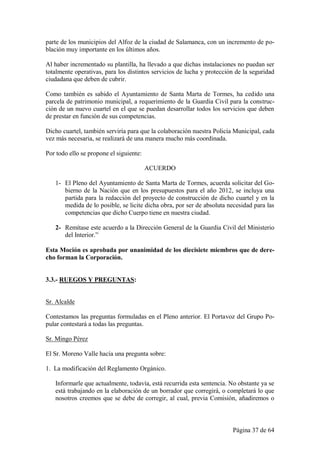 parte de los municipios del Alfoz de la ciudad de Salamanca, con un incremento de po-
blación muy importante en los últimos años.

Al haber incrementado su plantilla, ha llevado a que dichas instalaciones no puedan ser
totalmente operativas, para los distintos servicios de lucha y protección de la seguridad
ciudadana que deben de cubrir.

Como también es sabido el Ayuntamiento de Santa Marta de Tormes, ha cedido una
parcela de patrimonio municipal, a requerimiento de la Guardia Civil para la construc-
ción de un nuevo cuartel en el que se puedan desarrollar todos los servicios que deben
de prestar en función de sus competencias.

Dicho cuartel, también serviría para que la colaboración nuestra Policía Municipal, cada
vez más necesaria, se realizará de una manera mucho más coordinada.

Por todo ello se propone el siguiente:

                                         ACUERDO

   1- El Pleno del Ayuntamiento de Santa Marta de Tormes, acuerda solicitar del Go-
      bierno de la Nación que en los presupuestos para el año 2012, se incluya una
      partida para la redacción del proyecto de construcción de dicho cuartel y en la
      medida de lo posible, se licite dicha obra, por ser de absoluta necesidad para las
      competencias que dicho Cuerpo tiene en nuestra ciudad.

   2- Remítase este acuerdo a la Dirección General de la Guardia Civil del Ministerio
      del Interior.”

Esta Moción es aprobada por unanimidad de los diecisiete miembros que de dere-
cho forman la Corporación.


3.3.- RUEGOS Y PREGUNTAS:


Sr. Alcalde

Contestamos las preguntas formuladas en el Pleno anterior. El Portavoz del Grupo Po-
pular contestará a todas las preguntas.

Sr. Mingo Pérez

El Sr. Moreno Valle hacía una pregunta sobre:

1. La modificación del Reglamento Orgánico.

   Informarle que actualmente, todavía, está recurrida esta sentencia. No obstante ya se
   está trabajando en la elaboración de un borrador que corregirá, o completará lo que
   nosotros creemos que se debe de corregir, al cual, previa Comisión, añadiremos o



                                                                        Página 37 de 64
 