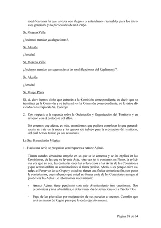 modificaremos lo que ustedes nos aleguen y entendamos razonables para los inter-
   eses generales y no particulares de un Grupo.

Sr. Moreno Valle

¿Podemos mandar ya alegaciones?.

Sr. Alcalde

¿Perdón?

Sr. Moreno Valle

¿Podemos mandar ya sugerencias a las modificaciones del Reglamento?.

Sr. Alcalde

¿Perdón?

Sr. Mingo Pérez

Si, si, claro hemos dicho que entrarán a la Comisión correspondiente, es decir, que se
tramitará en la Comisión y se trabajará en la Comisión correspondiente, se lo estoy di-
ciendo en la respuesta Sr. Concejal.

2. Con respecto a la segunda sobre la Ordenación y Organización del Territorio y en
   relación con el protocolo del alfoz.

   No creemos que afecte, es más, entendemos que pudiera completar lo que general-
   mente se trate en la mesa y los grupos de trabajo para la ordenación del territorio,
   del cual hemos tenido ya dos reuniones

La Sra. Barandiarán Múgica:

1. Hacía una serie de preguntas con respecto a Arranz Acinas.

   Tienen ustedes verdadero empeño en lo que se le comenta y se les explica en las
   Comisiones, de las que se levanta Acta, otra vez se lo contemos en Pleno, la próxi-
   ma vez que así sea, las contestaciones las referiremos a las Actas de las Comisiones
   y que se transcriban las contestaciones si fuera preciso. Ahora, si es porque entre us-
   tedes, el Portavoz de su Grupo y usted no tienen una fluida comunicación, con gusto
   le contestamos, pues sabemos que usted no forma parte de las Comisiones aunque sí
   puede leer las Actas. Le informamos nuevamente:

   -   Arranz Acinas tiene pendiente con este Ayuntamiento tres cuestiones: Dos
       económicas y una urbanística, o determinación de actuaciones en el Sector Dos.

   -   Pago de las plusvalías por enajenación de sus parcelas a terceros. Cuestión que
       está en manos de Regtsa para que lo ceda ejecutivamente.



                                                                         Página 38 de 64
 