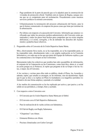 -   Pago pendiente de la parte de parcela que se le adjudicó para la construcción de
       viviendas de protección oficial. También está en manos de Regtsa, aunque esti-
       ma que no es competente para tal reclamación. Procederemos como nuestros
       servicios jurídicos lo estimen conveniente.

   -   Urbanísticamente la terminación del proyecto urbanización del Sector, para lo
       que le hemos comunicado a la empresa las pocas cosas que tiene por terminar de
       la urbanización.

   -   Por último con respecto a la ejecución del Convenio. Informarle que estamos ve-
       rificando que todos los procesos jurídico-administrativo del Convenio están ga-
       rantizados y todos los pasos bien hechos para comprobar que no existe ninguna
       deficiencia, o si existe, corregirla, a fin de defender los derechos del Ayunta-
       miento y poderlos hacer efectivos.

2. Preguntaba sobre el Convenio de la Unión Deportiva Santa Marta.

   Mire, efectivamente lleva razón, no se ha respondido, no se ha respondido parte, se
   ha respondido todo, absolutamente todo y con amplia explicación en la Comisión
   Informativa y en cada una en las que por parte del Equipo de Gobierno explica y por
   las contestaciones a los Grupos en las Comisiones.

   Básicamente todos los colectivos que nombra han sido susceptibles de información,
   al conjunto de la Corporación en las Comisiones, como bien dice, ahora sí, si usted
   no asiste porque no es Portavoz, le repito que pregunte al de su Grupo o lea las Ac-
   tas, o mejor, lea el Convenio.

   A los vecinos y vecinas para ellos todo es público, desde el Pleno, los Acuerdos y
   además, repito, que ustedes se encargan, no de informar, sino de desinformar. Ojala
   que lo que se dice y se explica en Pleno lo trasladaran a su magnífico periódico in-
   formativo de una forma aséptica y ajustada a la realidad.

   A los medios de comunicación se les ha explicado por activa y por pasiva y así ha
   salido en sus periódicos, a tiempo, bien y acertado.

3. Con respecto a otros Convenios son:

   -   El Convenio por la Unión Deportiva Santa Marta por el fútbol.

   -   El Convenio con el Club Deportivo Baloncesto.

   -   Para la realización de la vuelta ciclista con Salmántica.

   -   El Club de Rugby con Rugby Salamanca.

   -   “Chupetines” con Altum.

   -   Gimnasia Rítmica con Altum.

   -   Piscinas climatizadas con Carlos Carvajal.


                                                                       Página 39 de 64
 