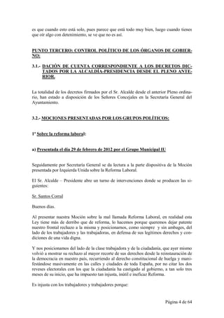 es que cuando esto está solo, pues parece que está todo muy bien, luego cuando tienes
que oír algo con detenimiento, se ve que no es así.


PUNTO TERCERO: CONTROL POLÍTICO DE LOS ÓRGANOS DE GOBIER-
NO:

3.1.- DACIÓN DE CUENTA CORRESPONDIENTE A LOS DECRETOS DIC-
      TADOS POR LA ALCALDÍA-PRESIDENCIA DESDE EL PLENO ANTE-
      RIOR.


La totalidad de los decretos firmados por el Sr. Alcalde desde el anterior Pleno ordina-
rio, han estado a disposición de los Señores Concejales en la Secretaría General del
Ayuntamiento.


3.2.- MOCIONES PRESENTADAS POR LOS GRUPOS POLÍTICOS:


1ª Sobre la reforma laboral:


a) Presentada el día 29 de febrero de 2012 por el Grupo Municipal IU


Seguidamente por Secretaría General se da lectura a la parte dispositiva de la Moción
presentada por Izquierda Unida sobre la Reforma Laboral.

El Sr. Alcalde – Presidente abre un turno de intervenciones donde se producen las si-
guientes:

Sr. Santos Corral

Buenos días.

Al presentar nuestra Moción sobre la mal llamada Reforma Laboral, en realidad esta
Ley tiene más de derribo que de reforma, lo hacemos porque queremos dejar patente
nuestro frontal rechazo a la misma y posicionarnos, como siempre y sin ambages, del
lado de los trabajadores y las trabajadoras, en defensa de sus legítimos derechos y con-
diciones de una vida digna.

Y nos posicionamos del lado de la clase trabajadora y de la ciudadanía, que ayer mismo
volvió a mostrar su rechazo al mayor recorte de sus derechos desde la reinstauración de
la democracia en nuestro país, recurriendo al derecho constitucional de huelga y mani-
festándose masivamente en las calles y ciudades de toda España, por no citar los dos
reveses electorales con los que la ciudadanía ha castigado al gobierno, a tan solo tres
meses de su inicio, que ha impuesto tan injusta, inútil e ineficaz Reforma.

Es injusta con los trabajadores y trabajadores porque:


                                                                         Página 4 de 64
 