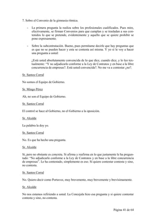 7. Sobre el Convenio de la gimnasia rítmica.

   -   La primera pregunta la realiza sobre los profesionales cualificados. Pues mire,
       efectivamente, se firman Convenios para que cumplan y se trasladan a sus con-
       tenidos lo que se pretende, evidentemente y aquello que se quiere prohibir se
       pone expresamente.

   -   Sobre la subcontratación. Bueno, pues permítame decirle que hay preguntas que
       es que no se pueden hacer y esta se contesta así misma. Y yo sí le voy a hacer
       una pregunta a usted:

       ¿Está usted absolutamente convencida de lo que dice, cuando dice, y lo leo tex-
       tualmente: “Y no adjudicarlo conforme a la Ley de Contratos y en base a la libre
       concurrencia de empresas?. Está usted convencida?. No me va a contestar ¿no?.

Sr. Santos Corral

No somos el Equipo de Gobierno.

Sr. Mingo Pérez

Ah, no son el Equipo de Gobierno.

Sr. Santos Corral

El control se hace al Gobierno, no el Gobierno a la oposición.

Sr. Alcalde

La palabra la doy yo.

Sr. Santos Corral

No. Es que ha hecho una pregunta.

Sr. Alcalde

Si, pero no obstante es concreta. Si afirma y reafirma en lo que justamente le ha pregun-
tado: “No adjudicarlo conforme a la Ley de Contratos y en base a la libre concurrencia
de empresas”. Le ha contestado, simplemente es eso. Si quiere contestar contesta y sino,
no contesta.

Sr. Santos Corral

No. Quiero decir como Portavoz, muy brevemente, muy brevemente y brevísimamente.

Sr. Alcalde

No nos estamos refiriendo a usted. La Concejala hizo esa pregunta y si quiere contestar
contesta y sino, no contesta.


                                                                        Página 41 de 64
 
