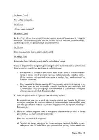 Sr. Santos Corral

No. La Sra. Concejala…

Sr. Alcalde

¿Quiere usted contestar?.

Sr. Santos Corral

La Sra. Concejala no tiene porqué contestar, porque no es quién pertenece al Equipo de
Gobierno. Cuando dentro de unos años los votantes decidan otra cosa, entonces ustedes,
desde la oposición, nos preguntarán y les contestaremos.

Sr. Alcalde

Bien, bien, perfecto. Déjelo, déjelo, déjelo usted.

Sr. Mingo Pérez

Estupendo. Quien calla otorga, quien calla, entiendo que otorga.

Como su pregunta tiene dos partes, parecidas por cierto en su intención, le contestamos
lo de la anterior, entendemos que lo que se prohíbe se pone.

   -   Con respecto al horario de utilización. Mire, vuelve usted a utilizar evidente-
       mente el mismo tipo de pregunta capciosa, mal intencionada, cerrada e imposi-
       ble de contestar, pues parecería una excusa, si yo digo algo y evidentemente, no
       le vamos a contestar.

   -   Con respecto a la cláusula segunda del Convenio, otra vez sobre el pago de la ta-
       sa. Pues mire, ya está contestada, cualquier instalación para actividades del
       Ayuntamiento, salvo que lo ponga expresamente en el Convenio es cesión para
       el tiempo de esa actividad, de esa actividad.

8. Sobre por qué se utiliza la figura de los Convenios y no otras.

   En contratos de este tipo y no de otra cuantía, sino de esta cuantía, los técnicos
   aconsejan esta figura. En este caso concreto le informamos que esta actividad, junto
   con otras ya formaban parte de las posibles programaciones de deportes en la legis-
   latura anterior.

9. Hacía una serie de preguntas sobre el presupuesto y la sentencia que anuló el dinero
   procedente de las inversiones de las parcelas.

   Hace toda una retahíla de preguntas.

   a) Nosotros nos vamos a remitir a los tres recursos que Izquierda Unida ha presen-
      tado para el bien de Santa Marta, para que sus calles, plazas y demás servicios se


                                                                       Página 42 de 64
 
