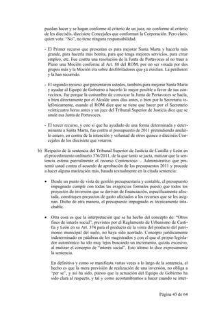 puedan hacer y se hagan conforme al criterio de un juez, no conforme al criterio
   de los dieciséis, diecisiete Concejales que conforman la Corporación. Pero claro,
   quien vota: “No”, no tiene ninguna responsabilidad.

   - El Primer recurso que presentan es para mejorar Santa Marta y hacerla más
     grande, para hacerla más bonita, para que tenga mejores servicios, para crear
     empleo, etc. Fue contra una resolución de la Junta de Portavoces al no traer a
     Pleno una Moción conforme al Art. 88 del ROM, por no ser votada por dos
     grupos más y la Moción era sobre desfibriladores que ya existían. La perdieron
     y la han recurrido.

   - El segundo recurso que presentaron ustedes, también para mejorar Santa Marta
     y ayudar al Equipo de Gobierno a hacerlo lo mejor posible a favor de sus con-
     vecinos, fue porque la costumbre de convocar la Junta de Portavoces se hacía,
     o bien directamente por el Alcalde unos días antes, o bien por la Secretaria te-
     lefónicamente, cuando el ROM dice que se tiene que hacer por el Secretario
     veinticuatro horas antes y un juez del Tribunal Superior de Justicia dice que se
     anule esa Junta de Portavoces.

   - El tercer recurso, y este si que ha ayudado de una forma determinada y deter-
     minante a Santa Marta, fue contra el presupuesto de 2011 pretendiendo anular-
     lo entero, en contra de la intención y voluntad de otros quince o dieciséis Con-
     cejales de los diecisiete que votaron.

b) Respecto de la sentencia del Tribunal Superior de Justicia de Castilla y León en
   el procedimiento ordinario 376/2011, de la que tanto se jacta, matizar que la sen-
   tencia estima parcialmente el recurso Contencioso – Administrativo que pre-
   sentó usted contra el acuerdo de aprobación de los presupuestos 2011 y procede
   a hacer alguna matización más, basada textualmente en la citada sentencia:

      Desde un punto de vista de gestión presupuestaria y contable, el presupuesto
       impugnado cumple con todas las exigencias formales puesto que todos los
       proyectos de inversión que se derivan de financiación, específicamente afec-
       tada, constituyen proyectos de gasto afectados a los recursos que se les asig-
       nan. Dicho de otra manera, el presupuesto impugnado es técnicamente inta-
       chable.

      Otra cosa es que la interpretación que se ha hecho del concepto de: “Otros
       fines de interés social”, previstos por el Reglamento de Urbanismo de Casti-
       lla y León en su Art. 374 para el producto de la venta del producto del patri-
       monio municipal del suelo, no haya sido acertado. Concepto jurídicamente
       indeterminado en palabras de los magistrados y con el que el propio legisla-
       dor autonómico ha ido muy lejos buscando un incremento, quizás excesivo,
       al matizar el concepto de “interés social”. Esto último lo dice expresamente
       la sentencia.

       En definitiva y como se manifiesta varias veces a lo largo de la sentencia, el
       hecho es que la mera previsión de realización de una inversión, no obliga a
       “per se”, y así ha sido, puesto que la actuación del Equipo de Gobierno ha
       sido clara al respecto, y tal y como acostumbramos a hacer cuando se inter-


                                                                    Página 43 de 64
 