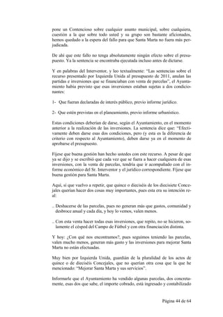 pone un Contencioso sobre cualquier asunto municipal, sobre cualquiera,
cuestión a la que sobre todo usted y su grupo son bastante aficionados,
hemos quedado a la espera del fallo para que Santa Marta no fuera más per-
judicada.

De ahí que este fallo no tenga absolutamente ningún efecto sobre el presu-
puesto. Ya la sentencia se encontraba ejecutada incluso antes de dictarse.

Y en palabras del Interventor, y leo textualmente: “Las sentencias sobre el
recurso presentado por Izquierda Unida al presupuesto de 2011, anulan las
partidas e inversiones que se financiaban con venta de parcelas”, el Ayunta-
miento había previsto que esas inversiones estaban sujetas a dos condicio-
nantes:

1- Que fueran declaradas de interés público, previo informe jurídico.

2- Que estén previstas en el planeamiento, previo informe urbanístico.

Estas condiciones deberían de darse, según el Ayuntamiento, en el momento
anterior a la realización de las inversiones. La sentencia dice que: “Efecti-
vamente deben darse esas dos condiciones, pero (y esta es la diferencia de
criterio con respecto al Ayuntamiento), deben darse ya en el momento de
aprobarse el presupuesto.

Fíjese que buena gestión han hecho ustedes con este recurso. A pesar de que
ya se dijo y se escribió que cada vez que se fuera a hacer cualquiera de esas
inversiones, con la venta de parcelas, tendría que ir acompañado con el in-
forme económico del Sr. Interventor y el jurídico correspondiente. Fíjese que
buena gestión para Santa Marta.

Aquí, sí que vuelvo a repetir, que quince o dieciséis de los diecisiete Conce-
jales querían hacer dos cosas muy importantes, pues esta era su intención re-
al:

.. Deshacerse de las parcelas, pues no generan más que gastos, comunidad y
   desbroce anual y cada día, y hoy lo vemos, valen menos.

.. Con esta venta hacer todas esas inversiones, que repito, no se hicieron, so-
   lamente el césped del Campo de Fútbol y con otra financiación distinta.

Y hoy: ¿Con qué nos encontramos?, pues seguimos teniendo las parcelas,
valen mucho menos, generan más gasto y las inversiones para mejorar Santa
Marta no están efectuadas.

Muy bien por Izquierda Unida, guardián de la pluralidad de los actos de
quince o de dieciséis Concejales, que no querían otra cosa que la que he
mencionado: “Mejorar Santa Marta y sus servicios”.

Informarle que el Ayuntamiento ha vendido algunas parcelas, dos concreta-
mente, esas dos que sabe, el importe cobrado, está ingresado y contabilizado


                                                              Página 44 de 64
 