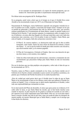 en un concepto no presupuestario a la espera de nuestra propuesta, que en-
           tiende el Sr. Interventor que debe ir al patrimonio municipal del suelo.

Por último tenía una pregunta del Sr. Rodríguez Ruiz.

En su pregunta, usted venía a decir que en el tiempo en el que el Alcalde lleva como
Alcalde se ha incrementado el paro un 120 % en el Municipio de Santa Marta.

Sinceramente Sr. Rodríguez, nunca hubiéramos esperado esta pregunta viniendo de us-
ted. Un político de su talla, cuajado y consciente del tiempo actual. Tiempos en los que
su partido ha gobernado y precisamente han sido los últimos cinco años, que nosotros
estamos gobernando en el Ayuntamiento de Santa Marta, cuando su partido estaba en el
Gobierno de la Nación. Y que nosotros sepamos, la competencia sobre el empleo la tie-
ne el Gobierno y en estos años han llegado a la cifra que usted dice, pero verá, hubo dos
actuaciones muy concretas, con el fin de paliar el paro en España y Santa Marta, que
está en España, se lo aseguro, hubo dos actuaciones concretas o tres:

   -   El Plan-E. Se crearon empleos y se destruyeron nada más que la obra se había
       terminado, como media, menos de cinco meses de duración de contrato y fueron
       dos Planes – E, con lo que ha traído de deuda para todos nosotros esta iniciativa,
       que efectivamente todos, ya la estamos pagando.

   -   El Plan de Convergencia y Estímulo al Empleo. Que tuvo una duración de ape-
       nas doce meses y creó sesenta y tres empleos.

   -   Todas las obras motivadas por las subvenciones, convenios y remanentes de este
       Ayuntamiento que procuraron trabajo para Santa Marta en más de trescientas
       personas.

Por eso le decimos que nos deja perplejos esta pregunta y sobre todo el dato de que se
ha incrementado un 120 %.

Nosotros, nunca en Pleno y puede constatarlo en las Actas, nos hemos metido con el
Gobierno de la Nación y hemos constatado su poco acierto en la política económica, era
patente que el Gobierno del Partido Socialista no lo estaba haciendo bien.

¿Pero de verdad que usted quiere decir que el Alcalde tiene la culpa de que en Santa
Marta se ha incrementado el paro en los últimos cuatro años que gobernó el Partido So-
cialista en España?. Creo, o creemos que es darle mucha importancia al Alcalde y sobre
todo una responsabilidad que ciertamente no tiene.

En la intervención del Pleno de diciembre, lo único que quiso poner en evidencia el Al-
calde sobre la mesa, es que Santa Marta ha crecido, que se han hecho muchas cosas
cuando la mayoría, la gran mayoría de los grupos se ponían de acuerdo en casi todo y
por supuesto en los temas importantes para Santa Marta. Sólo eso, no le de tanta impor-
tancia a nuestro Alcalde sino sólo la que tiene, regir con ayuda de todos los designios de
nuestro pueblo, de nuestro Municipio que es Santa Marta y cumplir con el encargo que
le han hecho los electores.




                                                                         Página 45 de 64
 