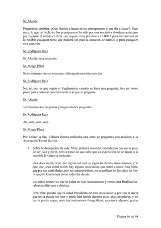 Sr. Alcalde

Preguntaba también: ¿Qué íbamos a hacer en los presupuestos y qué iba a hacer?. Pues
mire, lo que he hecho en los presupuestos ha sido por una iniciativa absolutamente pro-
pia, bajarme el sueldo el 18 %, que supone muy próximo a 10.000 € para incrementar en
lo posible cualquier tema que pudiera ser para la creación de empleo o para cualquier
otra cuestión.

Sr. Rodríguez Ruiz

Sr. Alcalde, una precisión.

Sr. Mingo Pérez

Si, terminamos, no se preocupe, sólo queda una intervención.

Sr. Rodríguez Ruiz

No, no, no, es que según el Reglamento, cuando se hace una pregunta, hay un breve
plazo para contestar concretamente a lo que se pregunta.

Sr. Alcalde

Terminamos las preguntas y luego ustedes preguntan.

Sr. Rodríguez Ruiz

Ah, vale, vale, vale.

Sr. Mingo Pérez

Por último la Sra. Cabrera Benito realizaba una serie de preguntas con relación a la
Asociación Tierno Galván.

   1- Sobre la denegación de sala. Mire, primera cuestión, entendemos que no se pue-
      de ser juez y parte, pero a pesar de que sabe que su exposición no se ajusta a la
      realidad le vamos a contestar.

       Una Asociación tiene que regirse tal cual se rigen las demás Asociaciones, y le
       diré que lleva usted razón, hay alguna Asociación que usted conoce muy bien,
       que por sus actividades, por sus características, no se realizan en las salas de Par-
       ticipación Ciudadana como todas los demás.

       Los otros colectivos que lo piden no son Asociaciones y tienen una finalidad to-
       talmente diferente y distinta.

       Pero mire, puesto que es usted Presidenta de esta Asociación y por eso le decía
       que no se puede ser juez y parte, han tenido durante estos años anteriores, y no
       me lo puede negar, pues hay testimonios fotográficos, escritos y algunos graba-



                                                                           Página 46 de 64
 