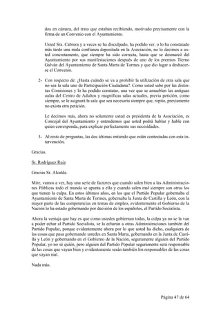 dos en cámara, del trato que estaban recibiendo, motivado precisamente con la
       firma de un Convenio con el Ayuntamiento.

       Usted Sra. Cabrera y a veces se ha disculpado, ha podido ver, o lo ha constatado
       más tarde una mala confianza depositada en la Asociación, no lo decimos a us-
       ted concretamente, que siempre ha sido correcta, hasta que se desmarcó del
       Ayuntamiento por sus manifestaciones después de uno de los premios Tierno
       Galván del Ayuntamiento de Santa Marta de Tormes y que dio lugar a deshacer-
       se el Convenio.

   2- Con respecto de: ¿Hasta cuándo se va a prohibir la utilización de otra sala que
      no sea la sala uno de Participación Ciudadana?. Como usted sabe por las distin-
      tas Comisiones y lo ha podido constatar, una vez que se amueblen las antiguas
      aulas del Centro de Adultos y magníficas salas actuales, previa petición, como
      siempre, se le asignará la sala que sea necesaria siempre que, repito, previamente
      no exista otra petición.

       Le decimos más, ahora no solamente usted es presidenta de la Asociación, es
       Concejal del Ayuntamiento y entendemos que usted podrá hablar y hable con
       quien corresponda, para explicar perfectamente sus necesidades.

   3- Al resto de preguntas, las dos últimas entiendo que están contestadas con esta in-
      tervención.

Gracias.

Sr. Rodríguez Ruiz

Gracias Sr. Alcalde.

Mire, vamos a ver, hay una serie de factores que cuando salen bien a las Administracio-
nes Públicas todo el mundo se apunta a ello y cuando salen mal siempre son otros los
que tienen la culpa. En estos últimos años, en los que el Partido Popular gobernaba el
Ayuntamiento de Santa Marta de Tormes, gobernaba la Junta de Castilla y León, con la
mayor parte de las competencias en temas de empleo, evidentemente el Gobierno de la
Nación lo ha estado gobernando por decisión de los españoles, el Partido Socialista.

Ahora la ventaja que hay es que como ustedes gobiernan todas, la culpa ya no se la van
a poder echar al Partido Socialista, se la echarán a otras Administraciones también del
Partido Popular, porque evidentemente ahora por lo que usted ha dicho, cualquiera de
las cosas que pasa gobernando ustedes en Santa Marta, gobernando en la Junta de Casti-
lla y León y gobernando en el Gobierno de la Nación, seguramente alguien del Partido
Popular, yo no sé quién, pero alguien del Partido Popular seguramente será responsable
de las cosas que vayan bien y evidentemente serán también los responsables de las cosas
que vayan mal.

Nada más.




                                                                       Página 47 de 64
 