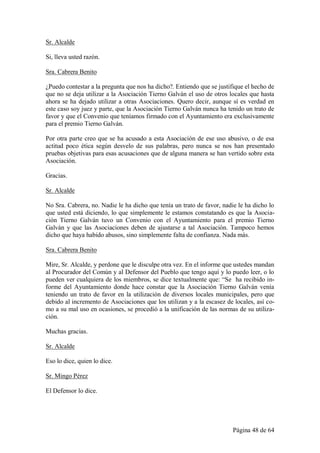 Sr. Alcalde

Si, lleva usted razón.

Sra. Cabrera Benito

¿Puedo contestar a la pregunta que nos ha dicho?. Entiendo que se justifique el hecho de
que no se deja utilizar a la Asociación Tierno Galván el uso de otros locales que hasta
ahora se ha dejado utilizar a otras Asociaciones. Quero decir, aunque sí es verdad en
este caso soy juez y parte, que la Asociación Tierno Galván nunca ha tenido un trato de
favor y que el Convenio que teníamos firmado con el Ayuntamiento era exclusivamente
para el premio Tierno Galván.

Por otra parte creo que se ha acusado a esta Asociación de ese uso abusivo, o de esa
actitud poco ética según desvelo de sus palabras, pero nunca se nos han presentado
pruebas objetivas para esas acusaciones que de alguna manera se han vertido sobre esta
Asociación.

Gracias.

Sr. Alcalde

No Sra. Cabrera, no. Nadie le ha dicho que tenía un trato de favor, nadie le ha dicho lo
que usted está diciendo, lo que simplemente le estamos constatando es que la Asocia-
ción Tierno Galván tuvo un Convenio con el Ayuntamiento para el premio Tierno
Galván y que las Asociaciones deben de ajustarse a tal Asociación. Tampoco hemos
dicho que haya habido abusos, sino simplemente falta de confianza. Nada más.

Sra. Cabrera Benito

Mire, Sr. Alcalde, y perdone que le disculpe otra vez. En el informe que ustedes mandan
al Procurador del Común y al Defensor del Pueblo que tengo aquí y lo puedo leer, o lo
pueden ver cualquiera de los miembros, se dice textualmente que: “Se ha recibido in-
forme del Ayuntamiento donde hace constar que la Asociación Tierno Galván venía
teniendo un trato de favor en la utilización de diversos locales municipales, pero que
debido al incremento de Asociaciones que los utilizan y a la escasez de locales, así co-
mo a su mal uso en ocasiones, se procedió a la unificación de las normas de su utiliza-
ción.

Muchas gracias.

Sr. Alcalde

Eso lo dice, quien lo dice.

Sr. Mingo Pérez

El Defensor lo dice.




                                                                        Página 48 de 64
 