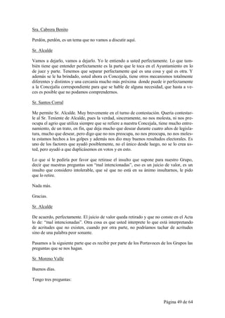 Sra. Cabrera Benito

Perdón, perdón, es un tema que no vamos a discutir aquí.

Sr. Alcalde

Vamos a dejarlo, vamos a dejarlo. Yo le entiendo a usted perfectamente. Lo que tam-
bién tiene que entender perfectamente es la parte que le toca en el Ayuntamiento en lo
de juez y parte. Tenemos que separar perfectamente qué es una cosa y qué es otra. Y
además se le ha brindado, usted ahora es Concejala, tiene otros mecanismos totalmente
diferentes y distintos y una cercanía mucho más próxima donde puede ir perfectamente
a la Concejalía correspondiente para que se hable de alguna necesidad, que hasta a ve-
ces es posible que no podamos comprendernos.

Sr. Santos Corral

Me permite Sr. Alcalde. Muy brevemente en el turno de contestación. Quería contestar-
le al Sr. Teniente de Alcalde, pues la verdad, sinceramente, no nos molesta, ni nos pre-
ocupa el agrio que utiliza siempre que se refiere a nuestra Concejala, tiene mucho entre-
namiento, de un trato, en fin, que deja mucho que desear durante cuatro años de legisla-
tura, mucho que desear, pero digo que no nos preocupa, no nos preocupa, no nos moles-
ta estamos hechos a los golpes y además nos dio muy buenos resultados electorales. Es
uno de los factores que ayudó posiblemente, no el único desde luego, no se lo crea us-
ted, pero ayudó a que duplicásemos en votos y en esto.

Lo que sí le pediría por favor que retirase el insulto que supone para nuestro Grupo,
decir que nuestras preguntas son “mal intencionadas”, eso es un juicio de valor, es un
insulto que considero intolerable, que sé que no está en su ánimo insultarnos, le pido
que lo retire.

Nada más.

Gracias.

Sr. Alcalde

De acuerdo, perfectamente. El juicio de valor queda retirado y que no conste en el Acta
lo de: “mal intencionadas”. Otra cosa es que usted interprete lo que está interpretando
de acritudes que no existen, cuando por otra parte, no podríamos tachar de acritudes
sino de una palabra peor sonante.

Pasamos a la siguiente parte que es recibir por parte de los Portavoces de los Grupos las
preguntas que se nos hagan.

Sr. Moreno Valle

Buenos días.

Tengo tres preguntas:



                                                                        Página 49 de 64
 
