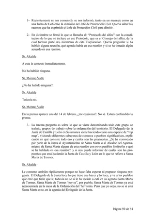 1- Recientemente se nos comunicó, se nos informó, tanto en un mensaje como en
      una Junta de Gobierno la dimisión del Jefe de Protección Civil. Quería saber las
      razones que ha esgrimido el Jefe de Protección Civil para dimitir.

   2- En diciembre se firmó lo que se llamaba el: “Protocolo del alfoz” con la consti-
      tución de lo que se incluye en ese Protocolo, que es el Consejo del alfoz, de la
      cual forman parte dos miembros de esta Corporación. Quería preguntar si ha
      habido alguna reunión, qué agenda había en esa reunión y si se ha tomado algún
      acuerdo en esa reunión.

Sr. Alcalde

A esta le contesto inmediatamente.

No ha habido ninguna.

Sr. Moreno Valle

¿No ha habido ninguna?.

Sr. Alcalde

Todavía no.

Sr. Moreno Valle

En la prensa aparece una del 14 de febrero, ¿me equivoco?. No sé. Estará confundida la
prensa.

   3- La tercera pregunta es sobre lo que se viene denominando todo este grupo de
      trabajo, grupos de trabajo sobre la ordenación del territorio. El Delegado de la
      Junta de Castilla y León en Salamanca viene haciendo como una especie de “rop
      map”, visitando diferentes cabeceras de comarca o pueblos significativos, expli-
      cando en qué consiste todo eso y cuáles son las propuestas. ¿Se ha convocado
      por parte de la Junta al Ayuntamiento de Santa Marta o al Alcalde del Ayunta-
      miento de Santa Marta alguna de esta reunión con otros pueblos limítrofes y qué
      se ha hablado en esa reunión?, y si nos puede informar de cuáles son las pro-
      puestas que está haciendo la Junta de Castilla y León en lo que se refiere a Santa
      Marta de Tormes.

Sr. Alcalde

Le contesto también rápidamente porque no hace falta esperar ni preparar ninguna pre-
gunta. El Delegado de la Junta hace lo que tiene que hacer y lo hace, y va a los pueblos
que cree que tiene que ir, todavía no se si le ha tocado o está en su agenda Santa Marta
de Tormes. Santa Marta de Tormes “per se”, por pueblo, Santa Marta de Tormes ya está
representada en la mesa de la Ordenación del Territorio. Pero que yo sepa, no se si está
Santa Marta o no, en la agenda del Delegado de la Junta.




                                                                        Página 50 de 64
 