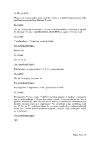 Sr. Moreno Valle

O sea, no se ha convocado a Santa Marta de Tormes, ni ha habido ninguna reunión en la
cual haya participado Santa Marta de Tormes.

Sr. Alcalde

No, no. Entiendo que esa reunión él las hace en distintos pueblos, entonces en su agenda
irá a los que vaya y no sé cuándo le tocará a Santa Marta, si alguna vez le va a tocar.

Sr. Alcalde

Tiene la palabra el Portavoz de Izquierda Unida.

Sra. Barandiarán Múgica

Buenos días.

Sr. Alcalde

No, no, no, no.

Sra. Barandiarán Múgica

Pido la palabra al amparo del Art. 83.8 por cuestión de orden.

Sr. Alcalde

No, no. En ruegos y preguntas, no.

Sra. Barandiarán Múgica

Pido la palabra al amparo del Art. 83.8 por cuestión de orden.

Sr. Alcalde

Un segundito. Vamos a leerlo: “Todo Concejal tiene derecho a la palabra y se ejercitará
una vez autorizado por el Alcalde. Los turnos generales de intervención de los Grupos
políticos municipales serán iniciados por el mixto y a continuación intervendrán los
restantes en orden inverso a su importancia”. Pero yo también le digo a usted que en el
Art. 87 Sección 5ª, en el desarrollo de las preguntas, cuando dice en el desarrollo del
Pleno, dice: “Pueden plantear preguntas cualquier Concejal o Grupo municipal a través
de su Portavoz”.

Sra. Barandiarán Múgica

“O”.




                                                                        Página 51 de 64
 