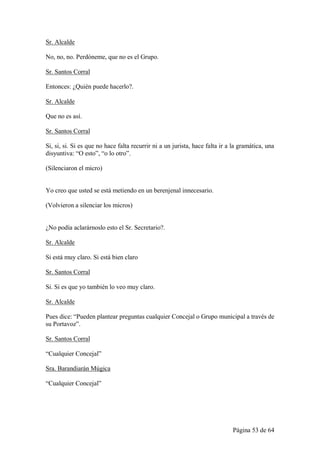 Sr. Alcalde

No, no, no. Perdóneme, que no es el Grupo.

Sr. Santos Corral

Entonces: ¿Quién puede hacerlo?.

Sr. Alcalde

Que no es así.

Sr. Santos Corral

Si, si, si. Si es que no hace falta recurrir ni a un jurista, hace falta ir a la gramática, una
disyuntiva: “O esto”, “o lo otro”.

(Silenciaron el micro)


Yo creo que usted se está metiendo en un berenjenal innecesario.

(Volvieron a silenciar los micros)


¿No podía aclarárnoslo esto el Sr. Secretario?.

Sr. Alcalde

Si está muy claro. Si está bien claro

Sr. Santos Corral

Si. Si es que yo también lo veo muy claro.

Sr. Alcalde

Pues dice: “Pueden plantear preguntas cualquier Concejal o Grupo municipal a través de
su Portavoz”.

Sr. Santos Corral

“Cualquier Concejal”

Sra. Barandiarán Múgica

“Cualquier Concejal”




                                                                             Página 53 de 64
 