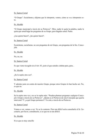 Sr. Santos Corral

“O Grupo”. Escúcheme y déjeme que lo interprete, vamos, cómo se va a interpretar es-
to.

Sr. Alcalde

“O Grupo municipal a través de su Portavoz”. Mire, nadie le quita la palabra, nadie le
quita que usted haga las preguntas de su Grupo, pero hágalas usted. Punto.

¿Las quiere hacer?, ¿las quiere hacer?.

Sr. Santos Corral

Escúcheme, escúcheme, no son preguntas de mi Grupo, son preguntas de la Sra. Conce-
jala.

Sr. Alcalde

No, no, no.

Sr. Santos Corral

Es que viene recogido en el Art. 83, justo el que ustedes citaban para, para...

Sr. Alcalde

¿Se lo repito otra vez?.

Sr. Santos Corral

Y además justo en contra de nuestro Grupo, porque otros Grupos lo han hecho así. No,
es que no.

Sr. Alcalde

Se lo repito otra vez y no se lo repito más: “Pueden plantear preguntas cualquier Conce-
jal o Grupo a través de su Portavoz”. ¿Quién es el Portavoz de esta Concejala que quería
intervenir? Y ¿a qué Grupo pertenece?. Ya está, a través de su Portavoz.

Sr. Santos Corral

Vamos a ver, vamos a ver. Yo se lo contesto. Pero tan difícil sería consultarle al Sr. Se-
cretario, por favor, consúlteselo, si es que no es tan difícil.

Sr. Alcalde

Si es que es muy sencillo




                                                                           Página 54 de 64
 