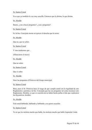 Sr. Santos Corral

Si es que yo también lo veo muy sencillo. Entonces que lo dirima, lo que dirima.

Sr. Alcalde

Bueno, ¿van a hacer preguntas?, ¿van a preguntar?.

Sr. Santos Corral

Si, la Sra. Concejala insiste en ejercer el derecho que le asiste.

Sr. Alcalde

Que no, que no señor.

Sr. Santos Corral

Y sino tendremos que…

(Silenciaron el micro)

Sr. Alcalde

Que no señor.

Sr. Santos Corral

Que sí señor.

Sr. Alcalde

Hace las preguntas el Portavoz del Grupo municipal.

Sr. Santos Corral

Bien, pues el Sr. Portavoz hace el ruego de que cumpla usted con la legalidad de este
Reglamento y permita a la Sra. Concejala que lea sus preguntas tal como reconoce este
Reglamento. Hombre, es que es cuestión de no haber hecho pellas el día que explicaron
las disyuntivas, hombre.

Sr. Alcalde

Está usted hablando, hablando y hablando y no quiere escuchar.

Sr. Santos Corral

Ya sé que les molesta mucho que hable, les molesta mucho que hable Izquierda Unida.




                                                                       Página 55 de 64
 