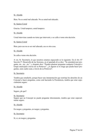 Sr. Alcalde

Bien. No es usted mal educado. No es usted mal educado.

Sr. Santos Corral

Gracias. Usted tampoco, usted tampoco.

Sr. Alcalde

Usted interviene cuando no tiene que intervenir, o se calla o tomo otra decisión.

Sr. Santos Corral

Bien, pero eso no es ser mal educado, eso es otra cosa.

Sr. Alcalde

Se calla o tomo otra decisión.

A ver, Sr. Secretario, lo que nosotros estamos arguyendo es lo siguiente. En el Art. 87
Sección 5ª: Desarrollo de las Sesiones, en el apartado d) se dice: “Se entenderá por pre-
gunta, etc., etc., etc.”, y después dice: “Pueden plantear preguntas cualquier Concejal o
Grupo municipal a través de su Portavoz”. ¿A alguien se le niega que pueda hacer pre-
guntas, sean cuales sean, a través de su Portavoz?.

Sr. Secretario

Tendría que estudiarlo, porque hacer una interpretación que restrinja los derechos de un
Concejal a hacer preguntas, como está haciendo la Presidencia, tendría que estar espe-
cialmente seguro.

Sr. Alcalde

Seguro ¿de qué?.

Sr. Secretario
Seguro que un Concejal no puede preguntar directamente, tendría que estar especial-
mente seguro.

Sr. Alcalde

En ruegos y preguntas, en ruegos y preguntas.

Sr. Secretario

Si, si, en ruegos y preguntas.




                                                                         Página 57 de 64
 