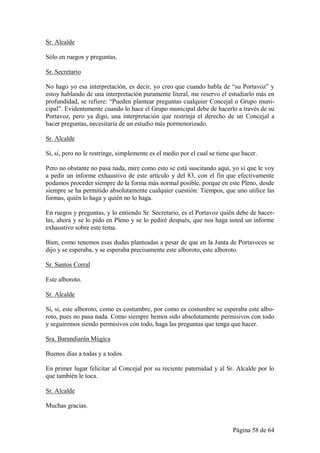 Sr. Alcalde

Sólo en ruegos y preguntas.

Sr. Secretario

No hago yo esa interpretación, es decir, yo creo que cuando habla de “su Portavoz” y
estoy hablando de una interpretación puramente literal, me reservo el estudiarlo más en
profundidad, se refiere: “Pueden plantear preguntas cualquier Concejal o Grupo muni-
cipal”. Evidentemente cuando lo hace el Grupo municipal debe de hacerlo a través de su
Portavoz, pero ya digo, una interpretación que restrinja el derecho de un Concejal a
hacer preguntas, necesitaría de un estudio más pormenorizado.

Sr. Alcalde

Si, si, pero no le restringe, simplemente es el medio por el cual se tiene que hacer.

Pero no obstante no pasa nada, mire como esto se está suscitando aquí, yo sí que le voy
a pedir un informe exhaustivo de este artículo y del 83, con el fin que efectivamente
podamos proceder siempre de la forma más normal posible, porque en este Pleno, desde
siempre se ha permitido absolutamente cualquier cuestión: Tiempos, que uno utilice las
formas, quién lo haga y quién no lo haga.

En ruegos y preguntas, y lo entiendo Sr. Secretario, es el Portavoz quién debe de hacer-
las, ahora y se lo pido en Pleno y se lo pediré después, que nos haga usted un informe
exhaustivo sobre este tema.

Bien, como tenemos esas dudas planteadas a pesar de que en la Junta de Portavoces se
dijo y se esperaba, y se esperaba precisamente este alboroto, este alboroto.

Sr. Santos Corral

Este alboroto.

Sr. Alcalde

Si, si, este alboroto, como es costumbre, por como es costumbre se esperaba este albo-
roto, pues no pasa nada. Como siempre hemos sido absolutamente permisivos con todo
y seguiremos siendo permisivos con todo, haga las preguntas que tenga que hacer.

Sra. Barandiarán Múgica

Buenos días a todas y a todos.

En primer lugar felicitar al Concejal por su reciente paternidad y al Sr. Alcalde por lo
que también le toca.

Sr. Alcalde

Muchas gracias.


                                                                           Página 58 de 64
 