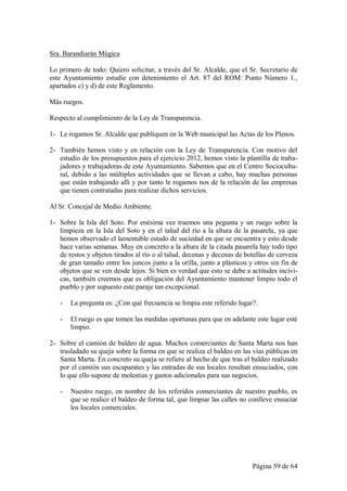 Sra. Barandiarán Múgica

Lo primero de todo: Quiero solicitar, a través del Sr. Alcalde, que el Sr. Secretario de
este Ayuntamiento estudie con detenimiento el Art. 87 del ROM: Punto Número 1.,
apartados c) y d) de este Reglamento.

Más ruegos.

Respecto al cumplimiento de la Ley de Transparencia.

1- Le rogamos Sr. Alcalde que publiquen en la Web municipal las Actas de los Plenos.

2- También hemos visto y en relación con la Ley de Transparencia. Con motivo del
   estudio de los presupuestos para el ejercicio 2012, hemos visto la plantilla de traba-
   jadores y trabajadoras de este Ayuntamiento. Sabemos que en el Centro Sociocultu-
   ral, debido a las múltiples actividades que se llevan a cabo, hay muchas personas
   que están trabajando allí y por tanto le rogamos nos de la relación de las empresas
   que tienen contratadas para realizar dichos servicios.

Al Sr. Concejal de Medio Ambiente.

1- Sobre la Isla del Soto. Por enésima vez traemos una pegunta y un ruego sobre la
   limpieza en la Isla del Soto y en el talud del río a la altura de la pasarela, ya que
   hemos observado el lamentable estado de suciedad en que se encuentra y esto desde
   hace varias semanas. Muy en concreto a la altura de la citada pasarela hay todo tipo
   de restos y objetos tirados al río o al talud, decenas y decenas de botellas de cerveza
   de gran tamaño entre los juncos junto a la orilla, junto a plásticos y otros sin fin de
   objetos que se ven desde lejos. Si bien es verdad que esto se debe a actitudes incívi-
   cas, también creemos que es obligación del Ayuntamiento mantener limpio todo el
   pueblo y por supuesto este paraje tan excepcional.

   -   La pregunta es: ¿Con qué frecuencia se limpia este referido lugar?.

   -   El ruego es que tomen las medidas oportunas para que en adelante este lugar esté
       limpio.

2- Sobre el camión de baldeo de agua. Muchos comerciantes de Santa Marta nos han
   trasladado su queja sobre la forma en que se realiza el baldeo en las vías públicas en
   Santa Marta. En concreto su queja se refiere al hecho de que tras el baldeo realizado
   por el camión sus escaparates y las entradas de sus locales resultan ensuciados, con
   lo que ello supone de molestias y gastos adicionales para sus negocios.

   -   Nuestro ruego, en nombre de los referidos comerciantes de nuestro pueblo, es
       que se realice el baldeo de forma tal, que limpiar las calles no conlleve ensuciar
       los locales comerciales.




                                                                         Página 59 de 64
 