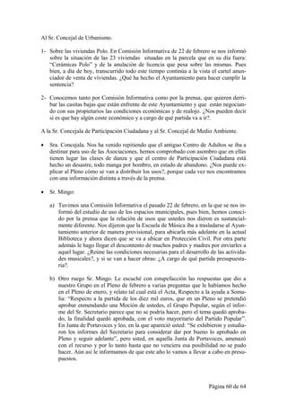 Al Sr. Concejal de Urbanismo.

1- Sobre las viviendas Polo. En Comisión Informativa de 22 de febrero se nos informó
   sobre la situación de las 23 viviendas situadas en la parcela que en su día fuera:
   “Cerámicas Polo” y de la anulación de licencia que pesa sobre las mismas. Pues
   bien, a día de hoy, transcurrido todo este tiempo continúa a la vista el cartel anun-
   ciador de venta de viviendas. ¿Qué ha hecho el Ayuntamiento para hacer cumplir la
   sentencia?

2- Conocemos tanto por Comisión Informativa como por la prensa, que quieren derri-
   bar las casitas bajas que están enfrente de este Ayuntamiento y que están negocian-
   do con sus propietarios las condiciones económicas y de realojo. ¿Nos pueden decir
   si es que hay algún coste económico y a cargo de qué partida va a ir?.

A la Sr. Concejala de Participación Ciudadana y al Sr. Concejal de Medio Ambiente.

   Sra. Concejala. Nos ha venido repitiendo que el antiguo Centro de Adultos se iba a
    destinar para uso de las Asociaciones, hemos comprobado con asombro que en ellas
    tienen lugar las clases de danza y que el centro de Participación Ciudadana está
    hecho un desastre, todo manga por hombro, en estado de abandono. ¿Nos puede ex-
    plicar al Pleno cómo se van a distribuir los usos?, porque cada vez nos encontramos
    con una información distinta a través de la prensa.

   Sr. Mingo:

    a) Tuvimos una Comisión Informativa el pasado 22 de febrero, en la que se nos in-
       formó del estudio de uso de los espacios municipales, pues bien, hemos conoci-
       do por la prensa que la relación de usos que ustedes nos dieron es sustancial-
       mente diferente. Nos dijeron que la Escuela de Música iba a trasladarse al Ayun-
       tamiento anterior de manera provisional, para ubicarla más adelante en la actual
       Biblioteca y ahora dicen que se va a ubicar en Protección Civil. Por otra parte
       además le hago llegar el descontento de muchos padres y madres por enviarles a
       aquel lugar. ¿Reúne las condiciones necesarias para el desarrollo de las activida-
       des musicales?, y si se van a hacer obras: ¿A cargo de qué partida presupuesta-
       ria?.

    b) Otro ruego Sr. Mingo. Le escuché con estupefacción las respuestas que dio a
       nuestro Grupo en el Pleno de febrero a varias preguntas que le habíamos hecho
       en el Pleno de enero, y relato tal cual está el Acta, Respecto a la ayuda a Soma-
       lia: “Respecto a la partida de los diez mil euros, que en un Pleno se pretendió
       aprobar enmendando una Moción de ustedes, el Grupo Popular, según el infor-
       me del Sr. Secretario parece que no se podría hacer, pero el tema quedó aproba-
       do, la finalidad quedó aprobada, con el voto mayoritario del Partido Popular”.
       En Junta de Portavoces y leo, en la que apareció usted: “Se exhibieron y estudia-
       ron los informes del Secretario para considerar dar por bueno lo aprobado en
       Pleno y seguir adelante”, pero usted, en aquella Junta de Portavoces, amenazó
       con el recurso y por lo tanto hasta que no venciera esa posibilidad no se pudo
       hacer. Aún así le informamos de que este año lo vamos a llevar a cabo en presu-
       puestos.



                                                                        Página 60 de 64
 