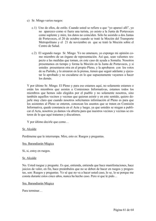 c) Sr. Mingo varios ruegos:

        c.1) Uno de ellos, de estilo. Cuando usted se refiere a que “yo aparecí allí”, yo
             no aparezco como si fuera una turista, yo asisto a la Junta de Portavoces
             como suplente y mire, los datos no coinciden. Sólo he asistido a dos Juntas
             de Portavoces, el 20 de octubre cuando se trató la Moción del Transporte
             Metropolitano y el 21 de noviembre en que se trató la Moción sobre el
             Centro de Salud.

        c.2) El segundo ruego Sr. Mingo. Yo no amenazo, yo expongo mi opinión co-
             mo miembro de un órgano de representación. Así que, sean valientes res-
             pecto a las medidas que toman, en este caso de ayuda a Somalia. Nosotros
             presentamos en tiempo y forma la Moción en la Junta de Portavoces, y si
             ustedes presentaron otra en el propio Pleno, y la aprobaron con los votos
             de su Partido, y lo airearon en la prensa, tienen que seguir adelante y ejecu-
             tar lo aprobado y no escudarse en lo que supuestamente vayamos a hacer
             los demás.

    Y por último Sr. Mingo. El Pleno y para eso estamos aquí, no solamente estamos o
    están los miembros que asisten a Comisiones Informativas, estamos todos los
    miembros que hemos sido elegidos por el pueblo y no solamente nosotros, sino
    también aquellos vecinos y vecinas que quieran asistir y en este sentido, quiero de-
    jarle muy claro que cuando nosotros solicitamos información al Pleno es para que
    los asistentes al Pleno se enteren, conozcan los asuntos que se traten en Comisión
    Informativa, quede constancia en el Acta y luego, ya que ustedes se niegan a publi-
    car el Acta, nosotros ya damos vía abierta para que nuestros vecinos y vecinas se en-
    teren de lo que aquí tratamos y discutimos.

    Y por último decirle que como…

Sr. Alcalde

Perdóneme que le interrumpa. Mire, esto es: Ruegos y preguntas.

Sra. Barandiarán Múgica

Si, si, estoy en ruegos.

Sr. Alcalde

No. Usted ruegue y pregunte. Es que, entienda, entienda que hace manifestaciones, hace
juicios de valor, en fin, hace preámbulos que no se deben de hacer en ruegos y pregun-
tas, son: Ruegos y preguntas. Yo sé que no va a hacer usted caso, lo se, lo se porque me
consta durante estos cinco años, nunca ha hecho caso. Pero sí que le pido…

Sra. Barandiarán Múgica

Para terminar…




                                                                          Página 61 de 64
 