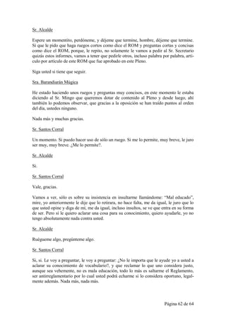 Sr. Alcalde

Espere un momentito, perdóneme, y déjeme que termine, hombre, déjeme que termine.
Sí que le pido que haga ruegos cortos como dice el ROM y preguntas cortas y concisas
como dice el ROM, porque, le repito, no solamente le vamos a pedir al Sr. Secretario
quizás estos informes, vamos a tener que pedirle otros, incluso palabra por palabra, artí-
culo por artículo de este ROM que fue aprobado en este Pleno.

Siga usted si tiene que seguir.

Sra. Barandiarán Múgica

He estado haciendo unos ruegos y preguntas muy concisos, en este momento le estaba
diciendo al Sr. Mingo que queremos dotar de contenido al Pleno y desde luego, ahí
también lo podemos observar, que gracias a la oposición se han traído puntos al orden
del día, ustedes ninguno.

Nada más y muchas gracias.

Sr. Santos Corral

Un momento. Si puedo hacer uso de sólo un ruego. Si me lo permite, muy breve, le juro
ser muy, muy breve. ¿Me lo permite?.

Sr. Alcalde

Si.

Sr. Santos Corral

Vale, gracias.

Vamos a ver, sólo es sobre su insistencia en insultarme llamándome: “Mal educado”,
mire, yo anteriormente le dije que lo retirara, no hace falta, me da igual, le juro que lo
que usted opine y diga de mí, me da igual, incluso insultos, se ve que entra en su forma
de ser. Pero sí le quiero aclarar una cosa para su conocimiento, quiero ayudarle, yo no
tengo absolutamente nada contra usted.

Sr. Alcalde

Ruégueme algo, pregúnteme algo.

Sr. Santos Corral

Si, si. Le voy a preguntar, le voy a preguntar: ¿No le importa que le ayude yo a usted a
aclarar su conocimiento de vocabulario?, y que reclamar lo que uno considera justo,
aunque sea vehemente, no es mala educación, todo lo más es saltarme el Reglamento,
ser antirreglamentario por lo cual usted podrá echarme si lo considera oportuno, legal-
mente además. Nada más, nada más.



                                                                         Página 62 de 64
 