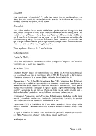 Sr. Alcalde

¿Me permite que yo le conteste?. A ver, ha sido patente hoy sus manifestaciones y su
forma de actuar, patente, no voy a calificárselas, no se las voy a calificar. Yo ya sé que a
usted no le importa mi opinión, estaría bueno.

(Murmullo)

Pero cállese hombre. Estaría bueno, estaría bueno que incluso hasta le importara, pero
mire, lo que yo diga en el Pleno sí que tiene que importarle, porque no soy Javier Cas-
cante Roy, soy el Alcalde y el que dirige este Pleno, soy el Presidente de este Pleno y
usted, con educación como debe de ser, como creo que lo demuestra en otros sitios y he
sido consciente y testigo, debe actuar de la misma forma y manera, ¿de acuerdo?. Así
que no haga ahora mismo esos gestos, diga usted lo que diga, atienda solamente a hablar
cuando le pidan que hable, etc., etc., ¿de acuerdo?.

Tiene la palabra el Portavoz del Grupo Socialista.

Sr. Rodríguez Ruiz

Gracias Sr. Alcalde.

Hasta tanto en cuando se dilucide la cuestión de quién puede o no puede, va a haber dos
Concejales que le harán unas preguntas.

Sra. Cabrera Benito

En el mes de enero de este año se remitió una carta a todas las Asociaciones del munici-
pio solicitándoles, en base a los artículos: 20.6 y 20.7 del Reglamento de Participación
Ciudadana, una memoria de las actividades realizadas durante el año 2011.
Basándose en el Art. 20.7 del Reglamento que dice: “El Ayuntamiento dará de baja, de
oficio, aquellas Asociaciones que permanezcan inactivas, comunicando esta situación al
interesado quién podrá formalizar alegaciones en un plazo no superior a 15 días, proce-
diendo inmediatamente a su baja en el supuesto que no se presente ningún tipo de ale-
gación”, después de dar un plazo de 15 días se decía, en ese escrito remitido, que se
daría de baja a las Asociaciones que no hubieran presentado dicha memoria.
El número de Asociaciones que la Concejala de Participación Ciudadana nos ha facili-
tado de Asociaciones inscritas en el Registro del Ayuntamiento, es de 62, y sin embargo
las Asociaciones que han presentado esta memoria, es de 32.
La pregunta es: ¿Se ha procedido a dar de baja a las Asociaciones que no han presenta-
do dicha memoria?. ¿Durante cuántos años no habían presentado memoria estas Asocia-
ciones?
Y según el escrito al que hemos hecho antes alusión: ¿Podemos entender entonces que
son 32 las Asociaciones actuales y no las 62 que figuran registradas?.

Muchas gracias.




                                                                           Página 63 de 64
 