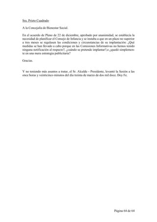 Sra. Prieto Cuadrado

A la Concejalía de Bienestar Social.

En el acuerdo de Pleno de 22 de diciembre, aprobado por unanimidad, se establecía la
necesidad de planificar el Consejo de Infancia y se instaba a que en un plazo no superior
a tres meses se regulasen las condiciones y circunstancias de su implantación: ¿Qué
medidas se han llevado a cabo porque en las Comisiones Informativas no hemos tenido
ninguna notificación al respecto?, ¿cuándo se pretende implantar?,o ¿quedó simplemen-
te en una mera estrategia publicitaria?

Gracias.


Y no teniendo más asuntos a tratar, el Sr. Alcalde - Presidente, levantó la Sesión a las
once horas y veinticinco minutos del día treinta de marzo de dos mil doce. Doy Fe.




                                                                        Página 64 de 64
 