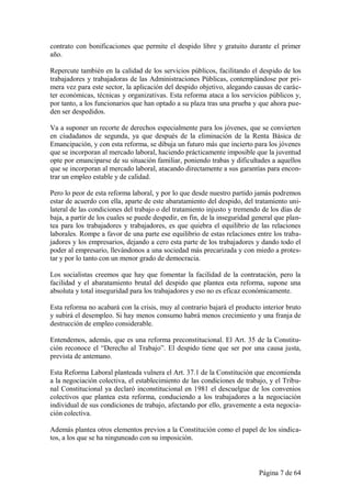 contrato con bonificaciones que permite el despido libre y gratuito durante el primer
año.

Repercute también en la calidad de los servicios públicos, facilitando el despido de los
trabajadores y trabajadoras de las Administraciones Públicas, contemplándose por pri-
mera vez para este sector, la aplicación del despido objetivo, alegando causas de carác-
ter económicas, técnicas y organizativas. Esta reforma ataca a los servicios públicos y,
por tanto, a los funcionarios que han optado a su plaza tras una prueba y que ahora pue-
den ser despedidos.

Va a suponer un recorte de derechos especialmente para los jóvenes, que se convierten
en ciudadanos de segunda, ya que después de la eliminación de la Renta Básica de
Emancipación, y con esta reforma, se dibuja un futuro más que incierto para los jóvenes
que se incorporan al mercado laboral, haciendo prácticamente imposible que la juventud
opte por emanciparse de su situación familiar, poniendo trabas y dificultades a aquellos
que se incorporan al mercado laboral, atacando directamente a sus garantías para encon-
trar un empleo estable y de calidad.

Pero lo peor de esta reforma laboral, y por lo que desde nuestro partido jamás podremos
estar de acuerdo con ella, aparte de este abaratamiento del despido, del tratamiento uni-
lateral de las condiciones del trabajo o del tratamiento injusto y tremendo de los días de
baja, a partir de los cuales se puede despedir, en fin, de la inseguridad general que plan-
tea para los trabajadores y trabajadores, es que quiebra el equilibrio de las relaciones
laborales. Rompe a favor de una parte ese equilibrio de estas relaciones entre los traba-
jadores y los empresarios, dejando a cero esta parte de los trabajadores y dando todo el
poder al empresario, llevándonos a una sociedad más precarizada y con miedo a protes-
tar y por lo tanto con un menor grado de democracia.

Los socialistas creemos que hay que fomentar la facilidad de la contratación, pero la
facilidad y el abaratamiento brutal del despido que plantea esta reforma, supone una
absoluta y total inseguridad para los trabajadores y eso no es eficaz económicamente.

Esta reforma no acabará con la crisis, muy al contrario bajará el producto interior bruto
y subirá el desempleo. Si hay menos consumo habrá menos crecimiento y una franja de
destrucción de empleo considerable.

Entendemos, además, que es una reforma preconstitucional. El Art. 35 de la Constitu-
ción reconoce el “Derecho al Trabajo”. El despido tiene que ser por una causa justa,
prevista de antemano.

Esta Reforma Laboral planteada vulnera el Art. 37.1 de la Constitución que encomienda
a la negociación colectiva, el establecimiento de las condiciones de trabajo, y el Tribu-
nal Constitucional ya declaró inconstitucional en 1981 el descuelgue de los convenios
colectivos que plantea esta reforma, conduciendo a los trabajadores a la negociación
individual de sus condiciones de trabajo, afectando por ello, gravemente a esta negocia-
ción colectiva.

Además plantea otros elementos previos a la Constitución como el papel de los sindica-
tos, a los que se ha ninguneado con su imposición.



                                                                           Página 7 de 64
 