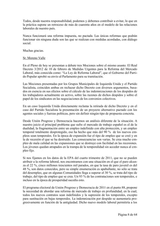 Todos, desde nuestra responsabilidad, podemos y debemos contribuir a evitar, lo que en
la práctica supone un retroceso de más de cuarenta años en el modelo de las relaciones
laborales de nuestro país.

Nunca funcionará una reforma impuesta, no pactada. Las únicas reformas que podrán
funcionar sin ninguna duda son las que se realizan con medidas acordadas, con diálogo
social.

Muchas gracias.

Sr. Moreno Valle

En el Pleno de hoy se presentan a debate tres Mociones sobre el mismo asunto. El Real
Decreto 3/2012 de 10 de febrero de Medidas Urgentes para la Reforma del Mercado
Laboral, más conocida como: “La Ley de Reforma Laboral”, que el Gobierno del Parti-
do Popular aprobó su envío al Parlamento para su tramitación.

Las Mociones presentadas por los Grupos Municipales de Izquierda Unida y el Partido
Socialista, coinciden ambas en rechazar dicho Decreto con diversos argumentos, basa-
dos en esencia en sus efectos sobre el cálculo de las indemnizaciones de los despidos de
los trabajadores actualmente en activo, sobre las razones de dichos despidos y sobre el
papel de los sindicatos en las negociaciones de los convenios colectivos.

En un caso Izquierda Unida directamente reclama la retirada de dicho Decreto y en el
caso del Partido Socialista la presentación de un proyecto alternativo pactado con los
agentes sociales y fuerzas políticas, pero sin definir ningún tipo de propuesta concreta.

Desde Unión Progreso y Democracia hacemos un análisis diferente de la situación. A
nuestro juicio el principal problema que sufre el mercado de trabajo español es el de la
dualidad, la fragmentación entre un empleo indefinido con alta protección, y un empleo
temporal totalmente desprotegido, eso ha hecho que más del 90 % de los nuevos em-
pleos sean temporales. En la época de expansión fue el tipo de empleo que se creó y en
la de recesión el que se ha destruido. Las consecuencias son varias. Se crea mucho em-
pleo de mala calidad en las expansiones que se destruye con facilidad en las recesiones.
Los jóvenes quedan atrapados en la trampa de la temporalidad sin acceder nunca al em-
pleo fijo.

Si nos fijamos en los datos de la EPA del cuarto trimestre de 2011, que no se pueden
atribuir a la reforma laboral, nos encontramos con una situación en el que el paro alcan-
za el 22 %, cinco millones trescientos mil parados, en que la tasa de paro juvenil es del
48 %, son datos conocidos, pero su simple enumeración es apabullante, no sólo se trata
del desempleo, que en algunas Comunidades llega a superar el 30 %, se trata del tipo de
trabajo, del tipo de empleo que se crea. Un 93 % de las contrataciones son temporales, e
incluso en la época de prosperidad sucedía esto.

El programa electoral de Unión Progreso y Democracia de 2011 en el punto 88, propone
la necesidad de abordar una reforma de mercado de trabajo en profundidad, en la cual,
todos los nuevos contratos sean indefinidos y la supresión de los temporales, excepto
para sustitución en bajas temporales. La indemnización por despido se aumentaría pro-
gresivamente en función de la antigüedad. Dicho nuevo modelo laboral permitiría a los


                                                                          Página 8 de 64
 