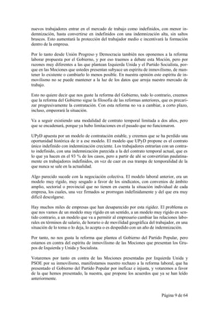 nuevos trabajadores entrar en el mercado de trabajo como indefinidos, con menor in-
demnización, hasta convertirse en indefinidos con una indemnización alta, sin saltos
bruscos. Esto aumentará la protección del trabajador medio e incentivará la formación
dentro de la empresa.

Por lo tanto desde Unión Progreso y Democracia también nos oponemos a la reforma
laborar propuesta por el Gobierno, y por eso traemos a debate esta Moción, pero por
razones muy diferentes a las que plantean Izquierda Unida y el Partido Socialista, por-
que en las Mociones que ustedes presentan subyace un espíritu de inmovilismo, de man-
tener lo existente o cambiarlo lo menos posible. En nuestra opinión este espíritu de in-
movilismo no se puede mantener a la luz de los datos que arroja nuestro mercado de
trabajo.

Esto no quiere decir que nos guste la reforma del Gobierno, todo lo contrario, creemos
que la reforma del Gobierno sigue la filosofía de las reformas anteriores, que es precari-
zar progresivamente la contratación. Con esta reforma no va a cambiar, a corto plazo,
incluso, empeorará la situación.

Va a seguir existiendo una modalidad de contrato temporal limitada a dos años, pero
que se encadenará, porque ya hubo limitaciones en el pasado que no funcionaron.

UPyD apuesta por un modelo de contratación estable, y creemos que se ha perdido una
oportunidad histórica de ir a ese modelo. El modelo que UPyD propone es el contrato
único indefinido con indemnización creciente. Los trabajadores entrarían con un contra-
to indefinido, con una indemnización parecida a la del contrato temporal actual, que es
lo que ya hacen en el 93 % de los casos, pero a partir de ahí se convertirían paulatina-
mente en trabajadores indefinidos, en vez de caer en esa trampa de temporalidad de la
que nunca se sale en la actualidad.

Algo parecido sucede con la negociación colectiva. El modelo laboral anterior, era un
modelo muy rígido, muy sesgado a favor de los sindicatos, con convenios de ámbito
amplio, sectorial o provincial que no tienen en cuenta la situación individual de cada
empresa, los cuales, una vez firmados se prorrogan indefinidamente y del que era muy
difícil descolgarse.

Hay muchos miles de empresas que han desaparecido por esta rigidez. El problema es
que nos vamos de un modelo muy rígido en un sentido, a un modelo muy rígido en sen-
tido contrario, a un modelo que va a permitir al empresario cambiar las relaciones labo-
rales en términos de salario, de horario o de movilidad geográfica del trabajador, en una
situación de lo toma o lo deja, lo acepta o es despedido con un año de indemnización.

Por tanto, no nos gusta la reforma que plantea el Gobierno del Partido Popular, pero
estamos en contra del espíritu de inmovilismo de las Mociones que presentan los Gru-
pos de Izquierda y Unida y Socialista.

Votaremos por tanto en contra de las Mociones presentadas por Izquierda Unida y
PSOE por su inmovilismo, manifestamos nuestro rechazo a la reforma laboral, que ha
presentado el Gobierno del Partido Popular por ineficaz e injusta, y votaremos a favor
de la que hemos presentado, la nuestra, que propone los acuerdos que ya se han leído
anteriormente.


                                                                          Página 9 de 64
 