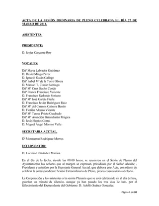 Página 1 de 80
ACTA DE LA SESIÓN ORDINARIA DE PLENO CELEBRADA EL DÍA 27 DE
MARZO DE 2014.
ASISTENTES:
PRESIDENTE:
D. Javier Cascante Roy
VOCALES:
Dñª Marta Labrador Gutiérrez
D. David Mingo Pérez
D. Ignacio Galán Gallego
Dñª Isabel Mª de la Torre Olvera
D. Manuel T. Conde Santiago
Dñª Mª Cruz Gacho Conde
Dñª Blanca Francisco Valiente
D. Francisco Redondo Soriano
Dñª Mª José García Fraile
D. Francisco Javier Rodríguez Ruiz
Dñª Mª del Carmen Cabrera Benito
D. Florián Alonso Vicente
Dñª Mª Teresa Prieto Cuadrado
Dñª Mª Asunción Barandiarán Múgica
D. Jesús Santos Corral
D. Miguel Ángel Moreno Valle
SECRETARIA ACCTAL.
Dª Montserrat Rodríguez Morros
INTERVENTOR:
D. Lucinio Hernández Marcos.
En el día de la fecha, siendo las 09:00 horas, se reunieron en el Salón de Plenos del
Ayuntamiento los señores que al margen se expresan, presididos por el Señor Alcalde -
Presidente y asistidos por la Secretaria General Acctal. que elabora este Acta, con objeto de
celebrar la correspondiente Sesión Extraordinaria de Pleno, previa convocatoria al efecto.
La Corporación y los asistentes a la sesión Plenaria que se está celebrando en el día de hoy,
guardan un minuto de silencio, aunque ya han pasado los tres días de luto, por el
fallecimiento del Expresidente del Gobierno: D. Adolfo Suárez González.
 