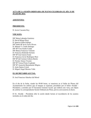 Página 1 de 103
ACTA DE LA SESIÓN ORDINARIA DE PLENO CELEBRADA EL DÍA 31 DE
JULIO DE 2014.
ASISTENTES:
PRESIDENTE:
D. Javier Cascante Roy
VOCALES:
Dñª Marta Labrador Gutiérrez
D. David Mingo Pérez
D. Ignacio Galán Gallego
Dñª Isabel Mª de la Torre Olvera
D. Manuel T. Conde Santiago
Dñª Mª Cruz Gacho Conde
Dñª Blanca Francisco Valiente
D. Francisco Redondo Soriano
Dñª Mª José García Fraile
D. Francisco Javier Rodríguez Ruiz
Dñª Mª del Carmen Cabrera Benito
D. Florián Alonso Vicente
Dñª Mª Teresa Prieto Cuadrado
Dñª Mª Asunción Barandiarán Múgica
D. Jesús Santos Corral
D. Miguel Ángel Moreno Valle
EL SECRETARIO ACCTAL.
D. José Francisco Sánchez del Moral
En el día de la fecha, siendo las 09:00 horas, se reunieron en el Salón de Plenos del
Ayuntamiento los señores que al margen se expresan, presididos por el Señor Alcalde -
Presidente y asistidos por El Secretario General Acctal. que elabora este Acta, con objeto
de celebrar la correspondiente Sesión Ordinaria de Pleno, previa convocatoria al efecto.
El Sr. Alcalde – Presidente abre la sesión dando lectura al recordatorio de los asuntos
incluidos en el orden del día:
 