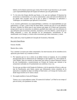 Página 10 de 103
hubiera, de los futuros ejercicios que vienen. Por lo tanto lo que hacemos es, por cautela
y por responsabilidad propia del Equipo de Gobierno que está gobernando.
2- Y a los otros dos Grupos decirles que bueno, a ver, que nos expliquen: Si hacemos las
inversiones es electoralista y si con los cuatrocientos y pico mil euros de diferencia de
los demás años (excepto uno), de lo que se aplica a Valdelagua, lo aplicamos a
Valdelagua, eso tendríamos que aplicarlo a inversiones.
A ver, nosotros gobernamos con responsabilidad y conforme a la responsabilidad con que
gobernamos y el rigor, y para el bien de Santa Marta, creemos que esto es lo que debemos
de hacer: Guardar ese dinero para lo que tenemos que pagar en el futuro que conocemos,
porque para lo que no conocemos no podemos guardarlo para nada y por eso utilizamos lo
que utilizamos para inversiones concretas, necesarias y con otros dineros, a pesar de que se
habla solamente, a veces, del principio de los presupuestos, normalmente se van
modificando con el tiempo y se hacen otras inversiones que todos conocemos y vemos.
Bien, nada más y tiene la palabra la Concejala de Economía y Hacienda.
Sra. de la Torre Olvera
Gracias Alcalde.
Buenos días a todos.
Voy a intentar ir un poco por orden contestando a las intervenciones de los miembros de la
oposición, pero bueno voy a intentar ser breve:
1- Por supuesto que no voy a entrar en un debate técnico al respecto, de si la cantidad
presupuestada para la urbanización de Valdelagua es del Capítulo VI, o del Capítulo II,
¡sólo faltaba!, para eso tenemos un Interventor que realiza el control financiero interno
de este Ayuntamiento, y posteriormente un Consejo de Cuentas que valorará si las
actuaciones realizadas en el Ayuntamiento son conforme a Ley o no.
No creo que sea labor ni del Equipo de Gobierno, ni de la oposición el llevar a cabo ese
tipo de fiscalización, pero bueno, parece que últimamente ciertos miembros de la
oposición se empeñan en dejar sin trabajo al Interventor y al Consejo de Cuentas, pero
desde luego nosotros no lo vamos a hacer.
2- Ha surgido también el tema del Polígono.
Vamos a ver, es que podemos contar “El cuento de la lechera” y al final se nos rompe el
jarro de leche y nos quedamos sin nada.
 