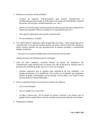 Página 100 de 103
5. Referente al concierto de David Bisbal:
- ¿Cuánto ha supuesto económicamente para nuestro Ayuntamiento el
acondicionamiento del campo de fútbol para el concierto de David Bisbal: Apertura
de puertas, tala de pinos, acondicionamiento, etc., etc.)?
- ¿Quién se ha hecho cargo económicamente de todas las personas que componían los
equipos de seguridad: Policías, Guardia Civil, seguridad privada, etc.?
- ¿Ha supuesto algún gasto para nuestro Ayuntamiento?
- En caso afirmativo: ¿Cuánto?
6. Con anterioridad al chupinazo estaba programada una mega - fiesta organizada por el
Ayuntamiento, en la plaza de España, durante esa fiesta y hasta el inicio del chupinazo,
fueron muchos menores los que permanecieron en lamisca portando y consumiendo
bebidas alcohólicas.
- ¿Por qué no se tomaron medidas para evitar actuaciones de este tipo?
Además tenemos una Ordenanza que lo contempla.
7. Ante los actos vandálicos ocurridos durante las fiestas, las alternativas del
Ayuntamiento según declaraciones en prensa, han sido la decisión de suprimir para el
próximo año el desfile de peñas como ya se hizo con el pregón.
- Nosotros sugerimos que se estudien otras alternativas de ocio saludable y no
basadas únicamente en la prohibición. Son muchas las localidades que programan
desfiles de peñas consensuados con las mismas, con las peñas y no tienen el final
que han tenido en nuestro Municipio.
8. El nuevo parking situado en la zona de la Carretera de Naharros:
- ¿Ya se ha terminado?
- ¿Se va a quedar tal y como está?
- Lo digo a efectos que: ¿Se ha tenido en cuenta el barrizal y los charcos que se
pueden formar cuando llueve como ha ocurrido recientemente durante estas fiestas?
9. Preguntamos también:
 
