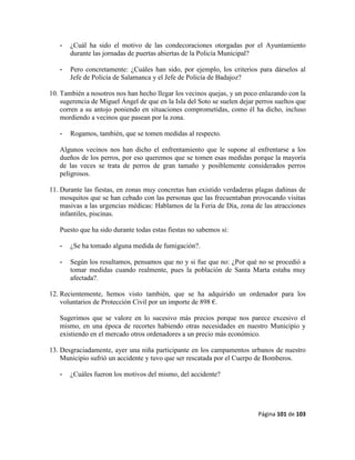 Página 101 de 103
- ¿Cuál ha sido el motivo de las condecoraciones otorgadas por el Ayuntamiento
durante las jornadas de puertas abiertas de la Policía Municipal?
- Pero concretamente: ¿Cuáles han sido, por ejemplo, los criterios para dárselos al
Jefe de Policía de Salamanca y el Jefe de Policía de Badajoz?
10. También a nosotros nos han hecho llegar los vecinos quejas, y un poco enlazando con la
sugerencia de Miguel Ángel de que en la Isla del Soto se suelen dejar perros sueltos que
corren a su antojo poniendo en situaciones comprometidas, como él ha dicho, incluso
mordiendo a vecinos que pasean por la zona.
- Rogamos, también, que se tomen medidas al respecto.
Algunos vecinos nos han dicho el enfrentamiento que le supone al enfrentarse a los
dueños de los perros, por eso queremos que se tomen esas medidas porque la mayoría
de las veces se trata de perros de gran tamaño y posiblemente considerados perros
peligrosos.
11. Durante las fiestas, en zonas muy concretas han existido verdaderas plagas dañinas de
mosquitos que se han cebado con las personas que las frecuentaban provocando visitas
masivas a las urgencias médicas: Hablamos de la Feria de Día, zona de las atracciones
infantiles, piscinas.
Puesto que ha sido durante todas estas fiestas no sabemos si:
- ¿Se ha tomado alguna medida de fumigación?.
- Según los resultamos, pensamos que no y si fue que no: ¿Por qué no se procedió a
tomar medidas cuando realmente, pues la población de Santa Marta estaba muy
afectada?.
12. Recientemente, hemos visto también, que se ha adquirido un ordenador para los
voluntarios de Protección Civil por un importe de 898 €.
Sugerimos que se valore en lo sucesivo más precios porque nos parece excesivo el
mismo, en una época de recortes habiendo otras necesidades en nuestro Municipio y
existiendo en el mercado otros ordenadores a un precio más económico.
13. Desgraciadamente, ayer una niña participante en los campamentos urbanos de nuestro
Municipio sufrió un accidente y tuvo que ser rescatada por el Cuerpo de Bomberos.
- ¿Cuáles fueron los motivos del mismo, del accidente?
 