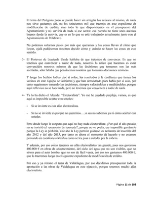 Página 11 de 103
El tema del Polígono poco se puede hacer sin arreglar los accesos al mismo, de nada
nos sirve gastarnos ahí, no los setecientos mil que traemos en este expediente de
modificación de crédito, sino todo lo que dispusiésemos en el presupuesto del
Ayuntamiento y no serviría de nada si ese sector, esa parcela no tiene unos accesos
buenos desde la autovía, que es en lo que se está trabajando actualmente junto con el
Ayuntamiento de Pelabravo.
No podemos saltarnos pasos por más que queramos y las cosas llevan el ritmo que
llevan, ojalá pudiésemos nosotros decidir cómo y cuándo se hacen las cosas en este
sentido.
3- El Portavoz de Izquierda Unida hablaba de que tratamos de convencer. Es que no
tenemos que convencer a nadie de nada, nosotros lo único que hacemos es estar
convencidos nosotros mismos de que las decisiones que tomamos son las más
acertadas, sólo faltaba que pensásemos nosotros que tomamos decisiones erróneas.
Y luego los hechos hablan por sí solos, los resultados y la confianza que tienen los
vecinos en este Equipo de Gobierno y que han demostrado pues habla por sí solo, por
tanto seguiremos tomando las decisiones, siempre valorándolas y meditándolas, porque
aquí reflexivo no se hace nada, pero no tenemos que convencer a nadie de nada.
4- Ya lo ha dicho el Alcalde: “Electoralista”. Yo me he quedado perpleja, vamos, es que
aquí es imposible acertar con ustedes:
- Si se invierte es con afán electoralista.
- Si no se invierte es porque no queremos…, o sea no sabemos ya ni cómo acertar con
ustedes.
Pero desde luego le aseguro que aquí no hay nada electoralista: ¿Por qué el año pasado
no se invirtió el remanente de tesorería?, porque no se podía, era imposible gastárselo
porque la Ley lo prohibía, este año la Ley permite gastarse los remantes de tesorería del
año 2012 y del año 2013, por tanto es ahora el momento de hacerlo y no estamos
pensando en cuestiones extrañas como se les pasa a ustedes por la cabeza.
Y además, por eso como tenemos un afán electoralistas tan grande, pues nos gastamos
400.000 € en obras de abastecimiento, del ciclo del agua que no son visibles, que no
sirven para el auto bombo, que no son de fácil venta, por eso nos gastamos 400.000 €,
que lo traeremos luego en el siguiente expediente de modificación de crédito.
Por eso y ya retomo el tema de Valdelagua, por eso decidimos presupuestar toda la
aportación a las obras de Valdelagua en este ejercicio, porque tenemos mucho afán
electoralista.
 