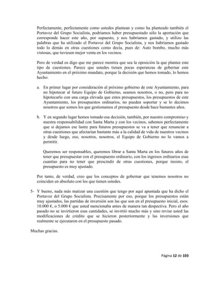 Página 12 de 103
Perfectamente, perfectamente como ustedes plantean y como ha planteado también el
Portavoz del Grupo Socialista, podríamos haber presupuestado sólo la aportación que
corresponde hacer este año, por supuesto, y nos habríamos gastado, y utilizo las
palabras que ha utilizado el Portavoz del Grupo Socialista, y nos habríamos gastado
todo lo demás en otras cuestiones como decía, pues de: Auto bombo, mucho más
vistosas, que tuviesen mejor venta en los vecinos.
Pero de verdad os digo que me parece mentira que sea la oposición la que plantee este
tipo de cuestiones. Parece que ustedes tienen pocas esperanzas de gobernar este
Ayuntamiento en el próximo mandato, porque la decisión que hemos tomado, lo hemos
hecho:
a. En primer lugar por consideración al próximo gobierno de este Ayuntamiento, para
no hipotecar al futuro Equipo de Gobierno, seamos nosotros, o no, pero para no
hipotecarlo con una carga elevada que estos presupuestos, los presupuestos de este
Ayuntamiento, los presupuestos ordinarios, no pueden soportar y se lo decimos
nosotros que somos los que gestionamos el presupuesto desde hace bastantes años.
b. Y en segundo lugar hemos tomado esa decisión, también, por nuestro compromiso y
nuestra responsabilidad con Santa Marta y con los vecinos, sabemos perfectamente
que si dejamos ese lastre para futuros presupuestos se va a tener que renunciar a
otras cuestiones que afectarían bastante más a la calidad de vida de nuestros vecinos
y desde luego, eso, nosotros, nosotros, el Equipo de Gobierno no lo vamos a
permitir.
Queremos ser responsables, queremos librar a Santa Marta en los futuros años de
tener que presupuestar con el presupuesto ordinario, con los ingresos ordinarios esas
cuantías para no tener que prescindir de otras cuestiones, porque insisto, el
presupuesto es muy ajustado.
Por tanto, de verdad, creo que los conceptos de gobernar que tenemos nosotros no
coinciden en absoluto con los que tienen ustedes.
5- Y bueno, nada más matizar una cuestión que tengo por aquí apuntada que ha dicho el
Portavoz del Grupo Socialista. Precisamente por eso, porque los presupuestos están
muy ajustados, las partidas de inversión son las que son en el presupuesto inicial, esos:
10.000 €, o 5.000 € que usted mencionaba antes de manera tan despectiva. Pero el año
pasado no se invirtieron esas cantidades, se invirtió mucho más y sino revise usted las
modificaciones de crédito que se hicieron posteriormente y las inversiones que
realmente se ejecutaron en el presupuesto pasado.
Muchas gracias.
 