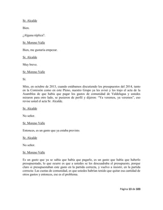 Página 13 de 103
Sr. Alcalde
Bien.
¿Alguna réplica?.
Sr. Moreno Valle
Bien, me gustaría empezar.
Sr. Alcalde
Muy breve.
Sr. Moreno Valle
Sí.
Mire, en octubre de 2013, cuando estábamos discutiendo los presupuestos del 2014, tanto
en la Comisión como en este Pleno, nuestro Grupo ya les avisó y les trajo el acta de la
Asamblea de que había que pagar los gastos de comunidad de Valdelagua y ustedes
miraron para otro lado, se pusieron de perfil y dijeron: “Ya veremos, ya veremos”, eso
revise usted el acta Sr. Alcalde.
Sr. Alcalde
No señor.
Sr. Moreno Valle
Entonces, es un gasto que ya estaba previsto.
Sr. Alcalde
No señor.
Sr. Moreno Valle
Es un gasto que ya se sabía que había que pagarlo, es un gasto que había que haberlo
presupuestado, lo que ocurre es que a ustedes se les descuadraba el presupuesto, porque
claro si presupuestaban este gasto en la partida correcta, y vuelvo a insistir, en la partida
correcta: Las cuotas de comunidad, es que ustedes habrían tenido que quitar esa cantidad de
otros gastos y entonces, ese es el problema.
 