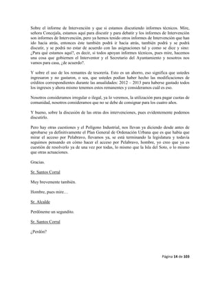 Página 14 de 103
Sobre el informe de Intervención y que si estamos discutiendo informes técnicos. Mire,
señora Concejala, estamos aquí para discutir y para debatir y los informes de Intervención
son informes de Intervención, pero ya hemos tenido otros informes de Intervención que han
ido hacia atrás, entonces éste también podrá ir hacia atrás, también podrá y se podrá
discutir, y se podrá no estar de acuerdo con las asignaciones tal y como se dice y sino:
¿Para qué estamos aquí?, es decir, si todos apoyan informes técnicos, pues mire, hacemos
una cosa que gobiernen el Interventor y el Secretario del Ayuntamiento y nosotros nos
vamos para casa, ¿de acuerdo?.
Y sobre el uso de los remantes de tesorería. Esto es un ahorro, eso significa que ustedes
ingresaron y no gastaron, o sea, que ustedes podían haber hecho las modificaciones de
créditos correspondientes durante las anualidades: 2012 – 2013 para haberse gastado todos
los ingresos y ahora mismo tenemos estos remanentes y consideramos cuál es eso.
Nosotros consideramos irregular o ilegal, ya lo veremos, la utilización para pagar cuotas de
comunidad, nosotros consideramos que no se debe de consignar para los cuatro años.
Y bueno, sobre la discusión de las otras dos intervenciones, pues evidentemente podemos
discutirlo.
Pero hay otras cuestiones y el Polígono Industrial, nos llevan ya diciendo desde antes de
aprobarse ya definitivamente el Plan General de Ordenación Urbana que es que había que
mirar el acceso por Pelabravo, llevamos ya, se está terminando la legislatura y todavía
seguimos pensando en cómo hacer el acceso por Pelabravo, hombre, yo creo que ya es
cuestión de resolverlo ya de una vez por todas, lo mismo que la Isla del Soto, o lo mismo
que otras actuaciones.
Gracias.
Sr. Santos Corral
Muy brevemente también.
Hombre, pues mire…
Sr. Alcalde
Perdóneme un segundito.
Sr. Santos Corral
¿Perdón?
 