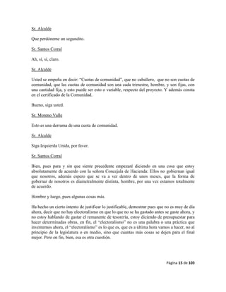 Página 15 de 103
Sr. Alcalde
Que perdóneme un segundito.
Sr. Santos Corral
Ah, sí, sí, claro.
Sr. Alcalde
Usted se empeña en decir: “Cuotas de comunidad”, que no caballero, que no son cuotas de
comunidad, que las cuotas de comunidad son una cada trimestre, hombre, y son fijas, con
una cantidad fija, y esto puede ser esto o variable, respecto del proyecto. Y además consta
en el certificado de la Comunidad.
Bueno, siga usted.
Sr. Moreno Valle
Esto es una derrama de una cuota de comunidad.
Sr. Alcalde
Siga Izquierda Unida, por favor.
Sr. Santos Corral
Bien, pues para y sin que siente precedente empezaré diciendo en una cosa que estoy
absolutamente de acuerdo con la señora Concejala de Hacienda: Ellos no gobiernan igual
que nosotros, además espero que se va a ver dentro de unos meses, que la forma de
gobernar de nosotros es diametralmente distinta, hombre, por una vez estamos totalmente
de acuerdo.
Hombre y luego, pues algunas cosas más.
Ha hecho un cierto intento de justificar lo justificable, demostrar pues que no es muy de día
ahora, decir que no hay electoralismo en que lo que no se ha gastado antes se gaste ahora, y
no estoy hablando de gastar el remanente de tesorería, estoy diciendo de presupuestar para
hacer determinadas obras, en fin, el “electoralismo” no es una palabra o una práctica que
inventemos ahora, el “electoralismo” es lo que es, que es a última hora vamos a hacer, no al
principio de la legislatura o en medio, sino que cuantas más cosas se dejen para el final
mejor. Pero en fin, bien, esa es otra cuestión.
 