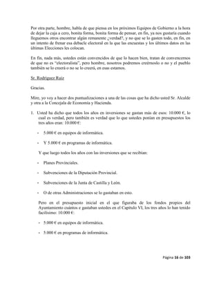 Página 16 de 103
Por otra parte, hombre, habla de que piensa en los próximos Equipos de Gobierno a la hora
de dejar la caja a cero, bonita forma, bonita forma de pensar, en fin, ya nos gustaría cuando
lleguemos otros encontrar algún remanente ¿verdad?, y no que se lo gasten todo, en fin, en
un intento de frenar esa debacle electoral en la que las encuestas y los últimos datos en las
últimas Elecciones les colocan.
En fin, nada más, ustedes están convencidos de que lo hacen bien, tratan de convencernos
de que no es “electoralista”, pero hombre, nosotros podremos creérnoslo o no y el pueblo
también se lo creerá o no se lo creerá, en esas estamos.
Sr. Rodríguez Ruiz
Gracias.
Mire, yo voy a hacer dos puntualizaciones a una de las cosas que ha dicho usted Sr. Alcalde
y otra a la Concejala de Economía y Hacienda.
1. Usted ha dicho que todos los años en inversiones se gastan más de esos: 10.000 €, lo
cual es verdad, pero también es verdad que lo que ustedes ponían en presupuestos los
tres años eran: 10.000 €:
- 5.000 € en equipos de informática.
- Y 5.000 € en programas de informática.
Y que luego todos los años con las inversiones que se recibían:
- Planes Provinciales.
- Subvenciones de la Diputación Provincial.
- Subvenciones de la Junta de Castilla y León.
- O de otras Administraciones se lo gastaban en esto.
Pero en el presupuesto inicial en el que figuraba de los fondos propios del
Ayuntamiento cuántos e gastaban ustedes en el Capítulo VI, los tres años lo han tenido
facilísimo: 10.000 €:
- 5.000 € en equipos de informática.
- 5.000 € en programas de informática.
 