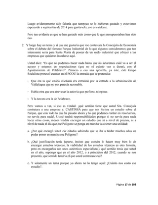 Página 17 de 103
Luego evidentemente sólo faltaría que tampoco se lo hubieran gastado y estuvieran
esperando a septiembre de 2014 para gastárselo, eso es evidente.
Pero tan evidente es que se han gastado más como que lo que presupuestaban han sido
eso.
2. Y luego hay un tema y sí que me gustaría que me contestara la Concejala de Economía
sobre el debate del famoso Parque Industrial de lo que algunos consideramos que tan
interesante sería para Santa Marta de poseer de un suelo industrial que ofrecer a las
empresas que quisieran instalarse aquí.
Usted dice: “Es que no podemos hacer nada hasta que no aclaremos cuál va a ser el
acceso y estamos en negociaciones (que no sé cuánto van a durar), con el
Ayuntamiento de Pelabravo”. Primero a eso una apostilla, ya éste, éste Grupo
Socialista protestó cuando en el PGOU la entrada que se pretendía:
- Que era la que estaba diseñada era entrando por la entrada a la urbanización de
Valdelagua que no nos parecía razonable.
- Había otra que era atravesar la autovía que prefiero, ni opinar.
- Y la tercera era la de Pelabravo.
Pero vamos a ver, si eso es verdad: ¡qué sentido tiene que usted Sra. Concejala
contratara a una empresa a: CASTINSA para que nos hiciera un estudio sobre el
Parque, que con todo lo que ha pasado ahora y lo que podemos tardar en resolverlos,
no servía para nada!. Usted tendrá responsabilidades porque si no servía para nada
hacer otras cosas, menos tendría encargar un estudio que ni a nivel de precios, ni a
nivel de nada el día que ese Polígono se ponga en marcha va a tener una utilidad:
a. ¿Por qué encargó usted ese estudio sabiendo que se iba a tardar muchos años en
poder poner en marcha ese Polígono?
b. ¿Qué justificación tenía (aparte, insisto que ustedes lo hacen muy bien lo de
encargar estudios técnicos, la viabilidad de los estudios técnicos es otra historia,
pero en encargarlos son unos auténticos especialistas), qué sentido tenía que usted
en el año, supongo que en el año 2012, o a principios del 2012, cuando se nos
presentó, qué sentido tendría el que usted contratase eso?
c. Y solamente un tema porque yo ahora no lo tengo aquí: ¿Cuánto nos costó ese
estudio?.
 