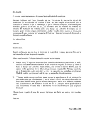 Página 18 de 103
Sr. Alcalde
A ver, me parece que estamos desviando la atención de todo este tema.
Estamos hablando del Punto Segundo que es: “Propuesta de aprobación inicial del
expediente de modificación de créditos 6/2014”, no hay ningún inconveniente que la
Concejala le conteste, o que le conteste yo, o que le conteste cualquiera, son del Polígono
Industrial, pero no es el tema del día, ¿de acuerdo?, pero no obstante, no obstante, no
obstante Sr. Portavoz, no obstante, como este Equipo de Gobierno de ninguna de las
maneras quiere ocultar ninguna información a nadie y mucho menos a quien la tienen, que
son ustedes le va a contestar por una parte el Portavoz y después terminará la Concejala y
hemos terminado el tema.
Sr. Mingo Pérez
Gracias.
Buenos días.
Bueno, en la parte que me toca la Concejala le responderá y seguro que muy bien en la
parte que ella sabe perfectamente manejar.
Claro, en el tema del Polígono Industrial son dos las cuestiones:
1. Por un lado y lo digo con la cercanía pero también con la realidad por delante, es decir,
ustedes aquí efectivamente hablaban de un acceso al Polígono en directo y como lo
hacía el Equipo de Gobierno, efectivamente, que tuviera un acceso directo, que ese
acceso no les gustaba a través del puente, pero aquí, porque el Sr. Málaga, socialista,
en su despacho día sí, día también y al otro, y al siguiente, una unidad de carreteras en
Madrid, perdón, carreteras en Madrid, pues lo rechazaba sistemáticamente.
2. Y hemos tenido que esperar hasta ahora, que es la segunda parte de mi intervención
para avanzarles que efectivamente, y no de manera oficial, no tenemos la resolución
todavía de manera oficial, pues el acceso al Polígono a través de la presa de Pelabravo
está ya solucionado. De manea no oficial, por eso la Concejala no les puede decir lo
que oficialmente no sabe, pero sí de manera oficiosa la información que les puedo
trasladar.
Ahora sí está resuelto el tema del acceso, ha tenido que haber un cambio entre medias,
claro.
Gracias.
 