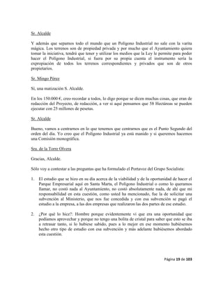 Página 19 de 103
Sr. Alcalde
Y además que sepamos todo el mundo que un Polígono Industrial no sale con la varita
mágica. Los terrenos son de propiedad privada y por mucho que el Ayuntamiento quiera
tomar la iniciativa, tendrá que tener y utilizar los medios que la Ley le permite para poder
hacer el Polígono Industrial, si fuera por su propia cuenta el instrumento sería la
expropiación de todos los terrenos correspondientes y privados que son de otros
propietarios.
Sr. Mingo Pérez
Sí, una matización S. Alcalde.
En los 150.000 €, creo recordar a todos, lo digo porque se dicen muchas cosas, que eran de
redacción del Proyecto, de redacción, a ver si aquí pensamos que 58 Hectáreas se pueden
ejecutar con 25 millones de pesetas.
Sr. Alcalde
Bueno, vamos a centrarnos en lo que tenemos que centrarnos que es el Punto Segundo del
orden del día. Yo creo que el Polígono Industrial ya está manido y si queremos hacemos
una Comisión monográfica.
Sra. de la Torre Olvera
Gracias, Alcalde.
Sólo voy a contestar a las preguntas que ha formulado el Portavoz del Grupo Socialista:
1. El estudio que se hizo en su día acerca de la viabilidad y de la oportunidad de hacer el
Parque Empresarial aquí en Santa Marta, el Polígono Industrial o como lo queramos
llamar, no costó nada al Ayuntamiento, no costó absolutamente nada, de ahí que mi
responsabilidad en esta cuestión, como usted ha mencionado, fue la de solicitar una
subvención al Ministerio, que nos fue concedida y con esa subvención se pagó el
estudio a la empresa, a las dos empresas que realizaron las dos partes de ese estudio.
2. ¿Por qué lo hice?: Hombre porque evidentemente vi que era una oportunidad que
podíamos aprovechar y porque no tengo una bolita de cristal para saber que esto se iba
a retrasar tanto, si lo hubiese sabido, pues a lo mejor en ese momento hubiésemos
hecho otro tipo de estudio con esa subvención y más adelante hubiésemos abordado
esta cuestión.
 