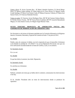 Página 21 de 103
Votan a favor: D. Javier Cascante Roy, Dª Marta Labrador Gutiérrez, D. David Mingo
Pérez, D. Ignacio Galán Gallego, Dª Isabel María de la Torre Olvera, D. Manuel Tomás
Conde Santiago, Dª María Cruz Gacho Conde, Dª Blanca Francisco Valiente, Dª María José
García Fraile y D. Francisco Redondo Soriano.
Votan en contra: D. Francisco Javier Rodríguez Ruiz, Dñª Mª del Carmen Cabrera Benito,
D. Florián Alonso Vicente, Dñª Mª Teresa Prieto Cuadrado, Dñª Mª Asunción Barandiarán
Múgica, D. Jesús Santos Corral y D. Miguel Ángel Moreno Valle.
PUNTO TERCERO: PROPUESTA DE APROBACIÓN INICIAL DEL
EXPEDIENTE DE MODIFICACIÓN DE CRÉDITOS 7/2014.
Por Secretaría se da lectura al dictamen aprobado por la Comisión Informativa de Régimen
Interior, Economía, Hacienda y Especial de Cuentas de fecha 17 de julio de 2014:
Sr. Alcalde
Perdón, antes de comenzar el debate, me da la impresión de que al transcribir el dictamen
se ha bailado la cantidad de: 133.348,48 € no son de Diputación Provincial, sino que son
de la subvención incondicionada de la Junta de Castilla y León, es al contrario.
Sr. Secretario Acctal.
Sí, sí, es así.
Sr. Alcalde
Es que has leído al contrario, has leído: Diputación.
Sr. Secretario Acctal.
Sí, está bien en el dictamen
Sr. Alcalde
Perfecto, aclarado este tema que yo había oído lo contrario, comenzamos las intervenciones
si las hay.
El Sr. Alcalde- Presidente abre un turno de intervenciones donde se producen las
siguientes:
 